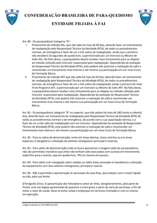 CONFEDERAÇÃO BRASILEIRA DE PARA-QUEDISMO
ENTIDADE FILIADA À FAI
Código atualizado em OUTUBRO de 2014 15
Art. 80 - Os paraquedistas Categoria “A”:
I. Proveniente do método ASL, que não salta há mais de 60 dias, deverão fazer um treinamento
de readaptação pelo Responsável Técnico da Atividade (RTA), de todos os procedimentos
normais, de emergência e fazer de um a três saltos de readaptação, sendo que o primeiro
não excederá 10 segundos de queda livre, supervisionado por um Instrutor ou Mestre de
Salto ASL. Na falta desse, o paraquedista deverá receber novo treinamento para se adaptar
ao método utilizado pelo Instrutor responsável pela readaptação. Dependendo da avaliação
do Responsável Técnico da Atividade (RTA), este poderá não autorizar a realização do salto e
recomendar um treinamento mais intenso e até mesmo sua participação em um novo Curso
de Formação Básica.
II. Proveniente do método AFF que não salta há mais de 60 dias, deverão fazer um treinamento
de readaptação pelo Responsável Técnico da Atividade (RTA), de todos os procedimentos
normais, de emergência e fazer de um a três saltos de readaptação sendo o primeiro do nível
IV do Programa AFF, supervisionado por um Instrutor ou Mestre de Salto AFF. Na falta desse,
o paraquedista deverá receber novo treinamento para se adaptar ao método utilizado pelo
Instrutor responsável pela readaptação. Dependendo da avaliação do Responsável Técnico
da Atividade (RTA), este poderá não autorizar a realização do salto e recomendar um
treinamento mais intenso e até mesmo sua participação em um novo Curso de Formação
Básica.
Art. 81 - Os paraquedistas categoria "B" ou superior, que não saltam há mais de 180 (cento e oitenta)
dias, deverão fazer um treinamento de readaptação pelo Responsável Técnico da Atividade (RTA) de
todos os procedimentos normais e de emergência, de acordo com a sua capacitação técnica, e a
fazer de um a três salto de readaptação com um instrutor. Dependendo da avaliação do Responsável
Técnico da Atividade (RTA), este poderá não autorizar a realização do salto e recomendar um
treinamento mais intenso e até mesmo sua participação em um novo Curso de Formação Básica.
Art. 82 - Para os saltos de demonstração, tanto em áreas abertas, áreas restritas ou em áreas
especiais, é obrigatória a utilização de velames retangulares (principal e reserva).
Art. 83 - Para saltos de demonstração onde se busca apresentar a imagem sadia do paraquedismo,
não são permitidas manobras que antes não tenham sido executadas com sucesso em treinamento
especifico para o evento, seja em queda livre, TRV ou mesmo em pousos.
Art. 84 - Para saltos com navegação sobre cidades ou sobre áreas povoadas é mandatória a utilização
de equipamento com dois velames retangulares, principal e reserva.
Art. 85 - Não é permitida a aproximação às aeronaves de asas fixas, que estejam com o motor ligado
ou não, pela sua frente.
§ Parágrafo Único: A aproximação dos helicópteros deve ser feita, obrigatoriamente, pela parte da
frente, com um ângulo aproximado de quarenta e cinco graus a partir do nariz da aeronave, a fim de
evitar o rotor de cauda. Deve-se evitar ainda o embarque em terrenos inclinados e com os rotores
em operação.
 