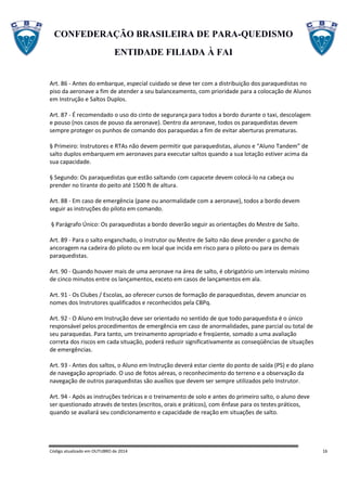 CONFEDERAÇÃO BRASILEIRA DE PARA-QUEDISMO
ENTIDADE FILIADA À FAI
Código atualizado em OUTUBRO de 2014 16
Art. 86 - Antes do embarque, especial cuidado se deve ter com a distribuição dos paraquedistas no
piso da aeronave a fim de atender a seu balanceamento, com prioridade para a colocação de Alunos
em Instrução e Saltos Duplos.
Art. 87 - É recomendado o uso do cinto de segurança para todos a bordo durante o taxi, descolagem
e pouso (nos casos de pouso da aeronave). Dentro da aeronave, todos os paraquedistas devem
sempre proteger os punhos de comando dos paraquedas a fim de evitar aberturas prematuras.
§ Primeiro: Instrutores e RTAs não devem permitir que paraquedistas, alunos e “Aluno Tandem” de
salto duplos embarquem em aeronaves para executar saltos quando a sua lotação estiver acima da
sua capacidade.
§ Segundo: Os paraquedistas que estão saltando com capacete devem colocá-lo na cabeça ou
prender no tirante do peito até 1500 ft de altura.
Art. 88 - Em caso de emergência (pane ou anormalidade com a aeronave), todos a bordo devem
seguir as instruções do piloto em comando.
§ Parágrafo Único: Os paraquedistas a bordo deverão seguir as orientações do Mestre de Salto.
Art. 89 - Para o salto enganchado, o Instrutor ou Mestre de Salto não deve prender o gancho de
ancoragem na cadeira do piloto ou em local que incida em risco para o piloto ou para os demais
paraquedistas.
Art. 90 - Quando houver mais de uma aeronave na área de salto, é obrigatório um intervalo mínimo
de cinco minutos entre os lançamentos, exceto em casos de lançamentos em ala.
Art. 91 - Os Clubes / Escolas, ao oferecer cursos de formação de paraquedistas, devem anunciar os
nomes dos Instrutores qualificados e reconhecidos pela CBPq.
Art. 92 - O Aluno em Instrução deve ser orientado no sentido de que todo paraquedista é o único
responsável pelos procedimentos de emergência em caso de anormalidades, pane parcial ou total de
seu paraquedas. Para tanto, um treinamento apropriado e freqüente, somado a uma avaliação
correta dos riscos em cada situação, poderá reduzir significativamente as conseqüências de situações
de emergências.
Art. 93 - Antes dos saltos, o Aluno em Instrução deverá estar ciente do ponto de saída (PS) e do plano
de navegação apropriado. O uso de fotos aéreas, o reconhecimento do terreno e a observação da
navegação de outros paraquedistas são auxílios que devem ser sempre utilizados pelo Instrutor.
Art. 94 - Após as instruções teóricas e o treinamento de solo e antes do primeiro salto, o aluno deve
ser questionado através de testes (escritos, orais e práticos), com ênfase para os testes práticos,
quando se avaliará seu condicionamento e capacidade de reação em situações de salto.
 