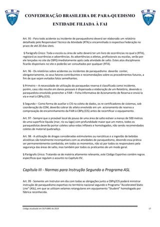 CONFEDERAÇÃO BRASILEIRA DE PARA-QUEDISMO
ENTIDADE FILIADA À FAI
Código atualizado em OUTUBRO de 2014 17
Art. 95 - Para todo acidente ou incidente de paraquedismo deverá ser elaborado um relatório
detalhado pelo Responsável Técnico da Atividade (RTA) e encaminhado à respectiva Federação no
prazo de até 20 dias úteis.
§ Parágrafo Único: Toda a escola ou área de salto deverá ter um livro de ocorrências no qual o (RTA),
registará as ocorrências e advertências. As advertências a atletas, profissionais ou escolas, serão por
ele lançadas no site da CBPQ imediatamente após cada atividade de salto. Estes atos disciplinares
ficarão disponíveis no site e poderão ser consultados por qualquer (RTA).
Art. 96 - Os relatórios sobre acidentes ou incidentes de paraquedismo deverão conter,
obrigatoriamente, os seus fatores contribuintes e recomendações sobre os procedimentos futuros, a
fim de que sejam evitados fatos semelhantes.
§ Primeiro – A necessidade de utilização do paraquedas reserva é classificada como incidente,
porém, caso não resulte em danos pessoais é dispensada a elaboração de um Relatório, devendo o
paraquedista envolvido preencher a FIAR – Ficha Informativa de Acionamento de Reserva e enviá-la
via e-mail à CBPq (CIS).
§ Segundo – Como forma de auxiliar o CIS na coleta de dados, os re-certificadores de sistemas, sob
coordenação do CEM, deverão cobrar do atleta envolvido em um acionamento de reserva a
comprovação de encaminhamento da FIAR à CBPq (CIS) antes de recertificar o equipamento.
Art. 97 - Sempre que o provável local de pouso de uma área de salto estiver a menos de 500 metros
de uma superfície líquida (mar, rio ou lago) com profundidade maior que um metro, todos os
paraquedistas deverão portar coletes salva-vidas infláveis e homologados, não sendo recomendados
coletes de material quebradiço.
Art. 98 - A utilização de drogas consideradas estimulantes ou narcóticas e a ingestão de bebidas
alcoólicas são totalmente incompatíveis com as atividades de paraquedismo, devendo essa prática
ser permanentemente combatida, em todos os momentos, não só por todos os responsáveis pela
segurança das áreas de salto, mas também por todos os praticantes de um modo geral.
§ Parágrafo Único: Tratando-se de matéria altamente relevante, este Código Esportivo contém regras
específicas que regulam o assunto no Capítulo XV.
Capítulo III - Normas para Instrução Segundo o Programa ASL
Art. 99 - Somente um Instrutor em dia com todas as obrigações junto a CBPq/CIS poderá ministrar
instrução de paraquedismo esportivo no território nacional segundo o Programa "Accelerated Static
Line" (ASL), em que se utilizam velames retangulares em equipamento “Student” homologado por
fábrica reconhecida.
 