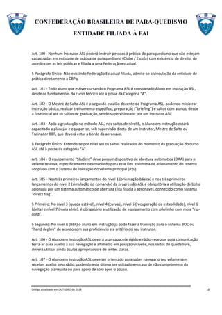 CONFEDERAÇÃO BRASILEIRA DE PARA-QUEDISMO
ENTIDADE FILIADA À FAI
Código atualizado em OUTUBRO de 2014 18
Art. 100 - Nenhum Instrutor ASL poderá instruir pessoas à prática do paraquedismo que não estejam
cadastradas em entidade de prática de paraquedismo (Clube / Escola) com existência de direito, de
acordo com as leis públicas e filiada a uma Federação estadual.
§ Parágrafo Único: Não existindo Federação Estadual filiada, admite-se a vinculação da entidade de
prática diretamente à CBPq.
Art. 101 - Todo aluno que estiver cursando o Programa ASL é considerado Aluno em Instrução ASL,
desde os fundamentos do curso teórico até a posse da Categoria "A".
Art. 102 - O Mestre de Salto ASL é o segundo escalão docente do Programa ASL, podendo ministrar
instrução básica, realizar treinamento específico, preparação ("briefing") e saltos com alunos, desde
a fase inicial até os saltos de graduação, sendo supervisionado por um Instrutor ASL.
Art. 103 - Após a graduação no método ASL, nos saltos de nível 8, o Aluno em Instrução estará
capacitado a planejar e equipar-se, sob supervisão direta de um Instrutor, Mestre de Salto ou
Treinador BBF, que deverá estar a bordo da aeronave.
§ Parágrafo Único: Entende-se por nível VIII os saltos realizados do momento da graduação do curso
ASL até à posse da categoria “A”.
Art. 104 - O equipamento “Student” deve possuir dispositivo de abertura automática (DAA) para o
velame reserva, especificamente desenvolvido para esse fim, e sistema de acionamento do reserva
acoplado com o sistema de liberação do velame principal (RSL).
Art. 105 - Nos três primeiros lançamentos do nivel 1 (orientação básica) e nos três primeiros
lançamentos do nível 2 (simulação do comando) da progressão ASL é obrigatória a utilização de bolsa
acionada por um sistema automático de abertura (fita fixada à aeronave), conhecido como sistema
"direct bag".
§ Primeiro: No nível 3 (queda estável), nível 4 (curvas), nível 5 (recuperação da estabilidade), nível 6
(delta) e nível 7 (meia série), é obrigatório a utilização de equipamento com pilotinho com mola “rip-
cord”.
§ Segundo: No nível 8 (BBF) o aluno em instrução já pode fazer a transição para o sistema BOC ou
“hand deploy” de acordo com sua proficiência e a critério do seu instrutor.
Art. 106 - O Aluno em Instrução ASL deverá usar capacete rígido e rádio-receptor para comunicação
terra-ar para auxílio à sua navegação e altímetro em posição visível e, nos saltos de queda livre,
deverá utilizar ainda óculos apropriados e de lentes claras.
Art. 107 - O Aluno em Instrução ASL deve ser orientado para saber navegar o seu velame sem
receber auxílio pelo rádio; podendo este último ser utilizado em caso de não cumprimento da
navegação planejada ou para apoio de solo após o pouso.
 