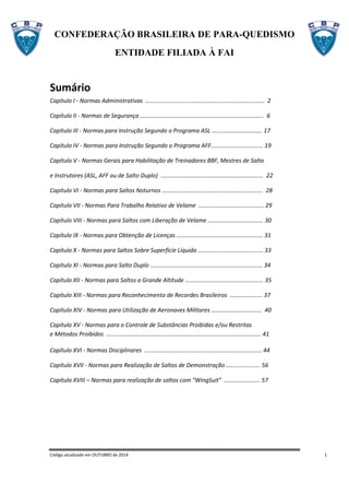CONFEDERAÇÃO BRASILEIRA DE PARA-QUEDISMO
ENTIDADE FILIADA À FAI
Código atualizado em OUTUBRO de 2014 1
Sumário
Capítulo I - Normas Administrativas ......................................................................... 2
Capítulo II - Normas de Segurança ............................................................................ 6
Capítulo III - Normas para Instrução Segundo o Programa ASL ............................... 17
Capítulo IV - Normas para Instrução Segundo o Programa AFF................................ 19
Capítulo V - Normas Gerais para Habilitação de Treinadores BBF, Mestres de Salto
e Instrutores (ASL, AFF ou de Salto Duplo) ............................................................... 22
Capítulo VI - Normas para Saltos Noturnos .............................................................. 28
Capítulo VII - Normas Para Trabalho Relativo de Velame ........................................ 29
Capítulo VIII - Normas para Saltos com Liberação de Velame .................................. 30
Capítulo IX - Normas para Obtenção de Licenças ..................................................... 31
Capítulo X - Normas para Saltos Sobre Superfície Líquida ........................................ 33
Capítulo XI - Normas para Salto Duplo ..................................................................... 34
Capítulo XII - Normas para Saltos a Grande Altitude ................................................ 35
Capítulo XIII - Normas para Reconhecimento de Recordes Brasileiros .................... 37
Capítulo XIV - Normas para Utilização de Aeronaves Militares ............................... 40
Capítulo XV - Normas para o Controle de Substâncias Proibidas e/ou Restritas
e Métodos Proibidos ............................................................................................... 41
Capítulo XVI - Normas Disciplinares ........................................................................ 44
Capítulo XVII - Normas para Realização de Saltos de Demonstração ..................... 56
Capítulo XVIII – Normas para realização de saltos com “WingSuit” ...................... 57
 