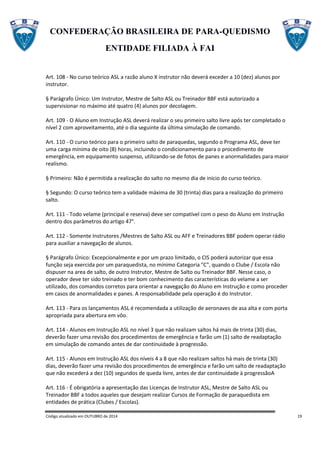 CONFEDERAÇÃO BRASILEIRA DE PARA-QUEDISMO
ENTIDADE FILIADA À FAI
Código atualizado em OUTUBRO de 2014 19
Art. 108 - No curso teórico ASL a razão aluno X instrutor não deverá exceder a 10 (dez) alunos por
instrutor.
§ Parágrafo Único: Um Instrutor, Mestre de Salto ASL ou Treinador BBF está autorizado a
supervisionar no máximo até quatro (4) alunos por decolagem.
Art. 109 - O Aluno em Instrução ASL deverá realizar o seu primeiro salto livre após ter completado o
nível 2 com aproveitamento, até o dia seguinte da última simulação de comando.
Art. 110 - O curso teórico para o primeiro salto de paraquedas, segundo o Programa ASL, deve ter
uma carga mínima de oito (8) horas, incluindo o condicionamento para o procedimento de
emergência, em equipamento suspenso, utilizando-se de fotos de panes e anormalidades para maior
realismo.
§ Primeiro: Não é permitida a realização do salto no mesmo dia de inicio do curso teórico.
§ Segundo: O curso teórico tem a validade máxima de 30 (trinta) dias para a realização do primeiro
salto.
Art. 111 - Todo velame (principal e reserva) deve ser compatível com o peso do Aluno em Instrução
dentro dos parâmetros do artigo 47°.
Art. 112 - Somente Instrutores /Mestres de Salto ASL ou AFF e Treinadores BBF podem operar rádio
para auxiliar a navegação de alunos.
§ Parágrafo Único: Excepcionalmente e por um prazo limitado, o CIS poderá autorizar que essa
função seja exercida por um paraquedista, no mínimo Categoria "C", quando o Clube / Escola não
dispuser na area de salto, de outro Instrutor, Mestre de Salto ou Treinador BBF. Nesse caso, o
operador deve ter sido treinado e ter bom conhecimento das características do velame a ser
utilizado, dos comandos corretos para orientar a navegação do Aluno em Instrução e como proceder
em casos de anormalidades e panes. A responsabilidade pela operação é do Instrutor.
Art. 113 - Para os lançamentos ASL é recomendada a utilização de aeronaves de asa alta e com porta
apropriada para abertura em vôo.
Art. 114 - Alunos em Instrução ASL no nível 3 que não realizam saltos há mais de trinta (30) dias,
deverão fazer uma revisão dos procedimentos de emergência e farão um (1) salto de readaptação
em simulação de comando antes de dar continuidade à progressão.
Art. 115 - Alunos em Instrução ASL dos níveis 4 a 8 que não realizam saltos há mais de trinta (30)
dias, deverão fazer uma revisão dos procedimentos de emergência e farão um salto de readaptação
que não excederá a dez (10) segundos de queda livre, antes de dar continuidade à progressãoA
Art. 116 - É obrigatória a apresentação das Licenças de Instrutor ASL, Mestre de Salto ASL ou
Treinador BBF a todos aqueles que desejam realizar Cursos de Formação de paraquedista em
entidades de prática (Clubes / Escolas).
 