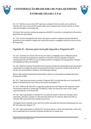 CONFEDERAÇÃO BRASILEIRA DE PARA-QUEDISMO
ENTIDADE FILIADA À FAI
Código atualizado em OUTUBRO de 2014 20
Art. 117 - Admite-se que o aluno AFF migre para o programa ASL de acordo com a análise do
Instrutor ASL. Caso o aluno de AFF deseje migrar para o programa ASL, deverá retornar ao nível II
antes de prosseguir a sua progressão.
§ Primeiro: Nos casos de mudança de programas ASL/AFF é necessário a realização de treinamentos
específicos de cada método.
Art. 118 - O aluno do programa ASL deverá não apenas cumprir os objetivos de aprendizado de
queda livre como também o objetivo de controle de velame e navegação conforme consta na Ficha
de Progressão.
Capítulo IV - Normas para Instrução Segundo o Programa AFF
Art. 119 - Somente um Instrutor AFF em dia com todas as obrigações junto a CBPq/CIS poderá
ministrar instrução de paraquedismo esportivo no território nacional segundo o Programa
"Accelerated Free Fall" (AFF), em que se utilizam velames retangulares em equipamento “Student”
homologado por fábrica reconhecida.
Art. 120 - Nenhum Instrutor AFF poderá instruir pessoas à prática do paraquedismo que não estejam
cadastradas em entidade de prática de paraquedismo Clube / Escola com existência de direito, de
acordo com as leis públicas e filiadas a uma Federação estadual.
§Único: Não existindo Federação Estadual filiada, admite-se a vinculação da entidade de prática
diretamente à CBPq.
Art. 121 - Todo aluno que estiver cursando o Programa AFF é considerado Aluno em Instrução AFF,
desde os fundamentos do curso teórico até a posse da Categoria "A".
Art. 122 - O Mestre de Salto AFF é o segundo escalão docente do Programa AFF, podendo realizar
treinamentos específicos, preparação ("briefing") e saltos com alunos do nível I ao VIII, sendo
supervisionado por um Instrutor AFF.
Art. 123 - Após a graduação no método AFF, nos saltos de nível 8, o Aluno em Instrução estará
capacitado a planejar e equipar-se, sob supervisão direta de um Instrutor, Mestre de Salto ou
Treinador BBF, que deverá estar a bordo da aeronave.
§ Parágrafo Único: Entende-se por nível VIII os saltos realizados do momento da graduação do curso
AFF até à posse da categoria “A”.
Art. 124 - Após a graduação no método AFF, nivel 8 em diante, o aluno está capacitado a saltar solo,
sem a supervisão de um Instrutor ou Mestre de Salto AFF em queda-livre.
 