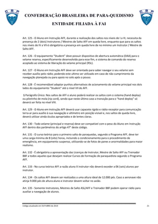CONFEDERAÇÃO BRASILEIRA DE PARA-QUEDISMO
ENTIDADE FILIADA À FAI
Código atualizado em OUTUBRO de 2014 21
Art. 125 - O Aluno em Instrução AFF, durante a realização dos saltos nos níveis de I a III, necessita da
presença de 2 (dois) Instrutores / Mestres de Salto AFF em queda livre, enquanto que para os saltos
nos níveis de IV a VII é obrigatória a presença em queda livre de no mínimo um Instrutor / Mestre de
Salto AFF.
Art. 126 - O equipamento “Student” deve possuir dispositivo de abertura automática (DAA) para o
velame reserva, especificamente desenvolvido para esse fim, e sistema de comando do reserva
acoplado ao sistema de liberação do velame principal (RSL).
Art. 127 - O Aluno em Instrução AFF deve ser orientado para saber navegar o seu velame sem
receber auxílio pelo rádio; podendo este ultimo ser utilizado em caso de não cumprimento da
navegação planejada ou para apoio no solo após o pouso.
Art. 128 - É recomendável adaptar punhos alternativos de acionamento do velame principal nos dois
lados do equipamento "Student" até o nível VII do AFF.
§ Parágrafo Único: Nos saltos de AFF o aluno poderá realizar os saltos com o sistema (hand deploy)
ou pilotinho de mola (rip cord), sendo que neste último caso a transição para o “hand deploy” só
deverá ser feita no nível VIII.
Art. 129 - O Aluno em Instrução AFF deverá usar capacete rígido e rádio-receptor para comunicação
terra-ar para auxílio à sua navegação e altímetro em posição visível e, nos saltos de queda livre,
deverá utilizar ainda óculos apropriados e de lentes claras.
Art. 130 - Todo velame (principal e reserva) deve ser compatível com o peso do Aluno em Instrução
AFF dentro dos parâmetros do artigo 47° deste código.
Art. 131 - O curso teórico para o primeiro salto de paraquedas, segundo o Programa AFF, deve ter
uma carga mínima de 8 (oito) horas, incluindo o condicionamento para o procedimento de
emergência, em equipamento suspenso, utilizando-se de fotos de panes e anormalidades para maior
realismo.
Art. 132 - É obrigatória a apresentação das Licenças de Instrutor, Mestre de Salto AFF ou Treinador
BBF a todos aqueles que desejam realizar Cursos de Formação de paraquedista segundo o Programa
AFF.
Art. 133 - No curso teórico AFF a razão aluno X instrutor não deverá exceder a 06 (seis) alunos por
instrutor.
Art. 134 - Os saltos AFF devem ser realizados a uma altura ideal de 12.000 pés. Caso a aeronave não
atinja 9.000 pés de altura aluno e instrutor devem voltar no avião.
Art. 135 - Somente Instrutores, Mestres de Salto ASL/AFF e Treinador BBF podem operar rádio para
auxiliar a navegação de alunos.
 