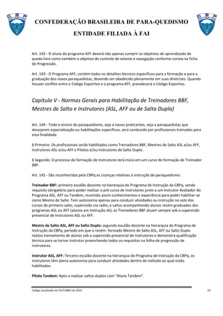 CONFEDERAÇÃO BRASILEIRA DE PARA-QUEDISMO
ENTIDADE FILIADA À FAI
Código atualizado em OUTUBRO de 2014 23
Art. 142 - O aluno do programa AFF deverá não apenas cumprir os objetivos de aprendizado de
queda livre como também o objetivo de controle de velame e navegação conforme consta na ficha
de Progressão.
Art. 143 - O Programa AFF, contém todos os detalhes técnicos específicos para a formação e para a
graduação dos novos paraquedistas, devendo ser obedecido plenamente em suas diretrizes. Quando
houver conflito entre o Código Esportivo e o programa AFF, prevalecerá o Código Esportivo.
Capítulo V - Normas Gerais para Habilitação de Treinadores BBF,
Mestres de Salto e Instrutores (ASL, AFF ou de Salto Duplo)
Art. 144 - Todo o ensino do paraquedismo, seja a novos praticantes, seja a paraquedistas que
desejarem especialização ou habilitações específicas, será conduzido por profissionais treinados para
esta finalidade.
§ Primeiro: Os profissionais serão habilitados como Treinadores BBF, Mestres de Salto ASL e/ou AFF,
Instrutores ASL e/ou AFF e Pilotos e/ou Instrutores de Salto Duplo.
§ Segundo: O processo de formação de Instrutores terá inicio em um curso de formação de Treinador
BBF.
Art. 145 - São reconhecidas pela CBPq as Licenças relativas à instrução de paraquedismo:
Treinador BBF: primeiro escalão docente na hierarquia do Programa de Instrução da CBPq, sendo
requisito obrigatório para poder realizar o pré-curso de instrutores junto a um Instrutor Avaliador do
Programa ASL, AFF ou Tandem, reunindo assim conhecimentos e experiência para poder habilitar-se
como Mestre de Salto. Tem autonomia apenas para conduzir atividades ou instrução no solo dos
cursos de primeiro salto, supervisão via radio, e saltos acompanhando alunos recém graduados dos
programas ASL ou AFF (alunos em Instrução-AI); os Treinadores BBF atuam sempre sob a supervisão
presencial de Instrutores ASL ou AFF.
Mestre de Salto ASL, AFF ou Salto Duplo: segundo escalão docente na hierarquia do Programa de
Instrução da CBPq, período em que o recém- formado Mestre de Salto ASL, AFF ou Salto Duplo
realiza treinamento de alunos sob a supervisão presencial de Instrutores e demonstra qualificação
técnica para se tornar instrutor preenchendo todos os requisitos na folha de progressão de
instrutores.
Instrutor ASL, AFF: Terceiro escalão docente na hierarquia do Programa de Instrução da CBPq, os
Instrutores têm plena autonomia para conduzir atividades dentro do método ao qual estão
habilitados.
Piloto Tandem: Apto a realizar saltos duplos com “Aluno Tandem”.
 