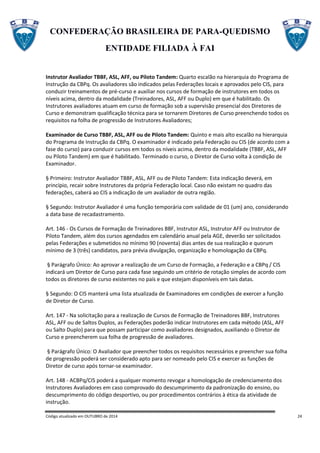 CONFEDERAÇÃO BRASILEIRA DE PARA-QUEDISMO
ENTIDADE FILIADA À FAI
Código atualizado em OUTUBRO de 2014 24
Instrutor Avaliador TBBF, ASL, AFF, ou Piloto Tandem: Quarto escalão na hierarquia do Programa de
Instrução da CBPq. Os avaliadores são indicados pelas Federações locais e aprovados pelo CIS, para
conduzir treinamentos de pré-curso e auxiliar nos cursos de formação de instrutores em todos os
níveis acima, dentro da modalidade (Treinadores, ASL, AFF ou Duplo) em que é habilitado. Os
Instrutores avaliadores atuam em curso de formação sob a supervisão presencial dos Diretores de
Curso e demonstram qualificação técnica para se tornarem Diretores de Curso preenchendo todos os
requisitos na folha de progressão de Instrutores Avaliadores;
Examinador de Curso TBBF, ASL, AFF ou de Piloto Tandem: Quinto e mais alto escalão na hierarquia
do Programa de Instrução da CBPq. O examinador é indicado pela Federação ou CIS (de acordo com a
fase do curso) para conduzir cursos em todos os níveis acima, dentro da modalidade (TBBF, ASL, AFF
ou Piloto Tandem) em que é habilitado. Terminado o curso, o Diretor de Curso volta à condição de
Examinador.
§ Primeiro: Instrutor Avaliador TBBF, ASL, AFF ou de Piloto Tandem: Esta indicação deverá, em
princípio, recair sobre Instrutores da própria Federação local. Caso não existam no quadro das
federações, caberá ao CIS a indicação de um avaliador de outra região.
§ Segundo: Instrutor Avaliador é uma função temporária com validade de 01 (um) ano, considerando
a data base de recadastramento.
Art. 146 - Os Cursos de Formação de Treinadores BBF, Instrutor ASL, Instrutor AFF ou Instrutor de
Piloto Tandem, além dos cursos agendados em calendário anual pela AGE, deverão ser solicitados
pelas Federações e submetidos no mínimo 90 (noventa) dias antes de sua realização e quorum
mínimo de 3 (três) candidatos, para prévia divulgação, organização e homologação da CBPq.
§ Parágrafo Único: Ao aprovar a realização de um Curso de Formação, a Federação e a CBPq / CIS
indicará um Diretor de Curso para cada fase seguindo um critério de rotação simples de acordo com
todos os diretores de curso existentes no país e que estejam disponíveis em tais datas.
§ Segundo: O CIS manterá uma lista atualizada de Examinadores em condições de exercer a função
de Diretor de Curso.
Art. 147 - Na solicitação para a realização de Cursos de Formação de Treinadores BBF, Instrutores
ASL, AFF ou de Saltos Duplos, as Federações poderão indicar Instrutores em cada método (ASL, AFF
ou Salto Duplo) para que possam participar como avaliadores designados, auxiliando o Diretor de
Curso e preencherem sua folha de progressão de avaliadores.
§ Parágrafo Único: O Avaliador que preencher todos os requisitos necessários e preencher sua folha
de progressão poderá ser considerado apto para ser nomeado pelo CIS e exercer as funções de
Diretor de curso após tornar-se examinador.
Art. 148 - ACBPq/CIS poderá a qualquer momento revogar a homologação de credenciamento dos
Instrutores Avaliadores em caso comprovado do descumprimento da padronização do ensino, ou
descumprimento do código desportivo, ou por procedimentos contrários à ética da atividade de
instrução.
 