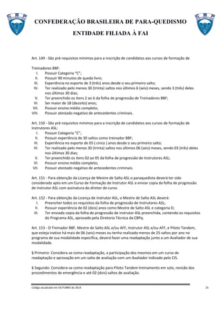CONFEDERAÇÃO BRASILEIRA DE PARA-QUEDISMO
ENTIDADE FILIADA À FAI
Código atualizado em OUTUBRO de 2014 25
Art. 149 - São pré-requisitos mínimos para a inscrição de candidatos aos cursos de formação de
Treinadores BBF:
I. Possuir Categoria “C”;
II. Possuir 90 minutos de queda livre;
III. Experiência no esporte de 3 (três) anos desde o seu primeiro salto;
IV. Ter realizado pelo menos 30 (trinta) saltos nos últimos 6 (seis) meses, sendo 3 (três) deles
nos últimos 30 dias;
V. Ter preenchido os itens 2 ao 6 da folha de progressão de Treinadores BBF;
VI. Ser maior de 18 (dezoito) anos;
VII. Possuir ensino médio completo;
VIII. Possuir atestado negativo de antecedentes criminais.
Art. 150 - São pré-requisitos mínimos para a inscrição de candidatos aos cursos de formação de
Instrutores ASL:
I. Possuir Categoria “C”;
II. Possuir experiência de 30 saltos como treinador BBF;
III. Experiência no esporte de 05 ( cinco ) anos desde o seu primeiro salto;
IV. Ter realizado pelo menos 30 (trinta) saltos nos últimos 06 (seis) meses, sendo 03 (três) deles
nos últimos 30 dias;
V. Ter preenchido os itens 02 ao 05 da folha de progressão de Instrutores ASL;
VI. Possuir ensino médio completo;
VII. Possuir atestado negativo de antecedentes criminais.
Art. 151 - Para obtenção da Licença de Mestre de Salto ASL o paraquedista deverá ter sido
considerado apto em um Curso de Formação de Instrutor ASL e enviar copia da folha de progressão
de instrutor ASL com assinatura do diretor de curso.
Art. 152 - Para obtenção da Licença de Instrutor ASL, o Mestre de Salto ASL deverá:
I. Preencher todos os requisitos da folha de progressão de Instrutores ASL;
II. Possuir experiência de 02 (dois) anos como Mestre de Salto ASL e categoria D;
III. Ter enviado copia da folha de progressão de instrutor ASL preenchida, contendo os requisitos
do Programa ASL, aprovado pela Diretoria Técnica da CBPq.
Art. 153 - O Treinador BBF, Mestre de Salto ASL e/ou AFF, Instrutor ASL e/ou AFF, e Piloto Tandem,
que esteja inativo há mais de 06 (seis) meses ou tenha realizado menos de 25 saltos por ano no
programa de sua modalidade específica, deverá fazer uma readaptação junto a um Avaliador de sua
modalidade.
§ Primeiro: Considera-se como readaptação, a participação dos mesmos em um curso de
readaptação e aprovação em um salto de avaliação com um Avaliador indicado pelo CIS.
§ Segundo: Considera-se como readaptação para Piloto Tandem treinamento em solo, revisão dos
procedimentos de emergência e até 02 (dois) saltos de avaliação.
 