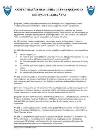 CONFEDERAÇÃO BRASILEIRA DE PARA-QUEDISMO
ENTIDADE FILIADA À FAI
Código atualizado em OUTUBRO de 2014 27
§ Segundo: Somente após preenchimento da Ficha de Progressão da fase probatória o atleta
receberá o status de Piloto Tandem e poderá realizar adaptação em outro equipamento.
§ Terceiro: O treinamento de adaptação de equipamento deverá ser conduzido por Instrutor
Avaliador que esteja habilitado naquele tipo de equipamento, sendo instruído nas peculiaridades do
equipamento, pratica de todos os cenários de emergência e 01 (um) salto solo e 01 (um) salto com
“falso aluno Tandem” que seja um paraquedista com mais de 100 saltos.
Art. 160 - O Piloto Tandem que não realiza saltos duplos há mais de 06 meses ou 25 saltos na
modalidade específica nos últimos 12 meses deverá realizar uma readaptação junto a um Avaliador
de Salto Duplo seguindo as mesmas normas contidas no Art. 159 no § Terceiro.
Art. 161 - São requisitos para inscrição no curso de avaliadores para Treinadores e Instrutores ASL ou
AFF:
I. Possuir categoria “D”;
II. Ter realizado pelo menos 100 (cem) saltos como Treinador, 500 (quinhentos) saltos ASL para
Instrutores ASL ou 500 (quinhentos) saltos AFF para Instrutores AFF;
III. Ser Treinador por pelo menos 03 (três) anos e Instrutor ASL ou AFF há pelo menos 05 (cinco)
anos;
IV. Ter realizado pelo menos 25 (vinte e cinco) saltos com alunos em instrução nos últimos seis
meses;
V. Preencher os requisitos na folha de progressão de Instrutores Avaliadores;
VI. Ser indicado pela Federação local e aprovado por um Diretor de Curso.
Art. 162 - Anualmente, todos os Treinadores, Mestre de Salto, Instrutores e Instrutores Avaliadores
nos métodos em que possuem habilitações, deverão renovar as suas licenças, sempre por meio das
suas Federações, além de comparecer a um Simpósio ou ao Congresso bianual da modalidade em
que instrui.
§ Primeiro: Todos aqueles que não enviarem a ficha anual de atividade, ou não comparecerem a um
Simpósio ou ao Congresso bianual de instrutores, estarão automaticamente desabilitados, devendo
realizar treinamento de readaptação com um Instrutor Avaliador indicado pelo CIS.
§ Segundo: Não será reemitida a licença do Instrutor que não enviar à CBPq/CIS o devido relatório do
Programa de Estudo e Prevenção de Acidentes (PEPA) e/ou Ficha Informativa de Acionamento de
Reserva (FIAR), nas situações que ocorreram em sua área de salto e que o mesmo as tenha
presenciado.
Art. 163 - A comprovação dos saltos referidos no Artigo 162° é feita mediante o envio de Relatório
Anual de Atividade em 2 (duas) vias à Federação local, que deverá homologá-los e encaminhá-los a
CBPq/CIS em até 30 dias.
Art. 164 - A CBPq não homologará qualquer Curso de Formação de Treinadores ou Instrutores ASL ,
AFF ou Salto Duplo, se ministrado a revelia destas normas ou por pessoas não habilitadas ou
indicadas pela CBPq/CIS para este fim específico. Os responsáveis pela desobediência estarão
sujeitos às penalidades previstas nos mandamentos institucionais.
 