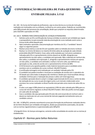 CONFEDERAÇÃO BRASILEIRA DE PARA-QUEDISMO
ENTIDADE FILIADA À FAI
Código atualizado em OUTUBRO de 2014 28
Art. 165 - Os Cursos de formação de profissionais, seja na área técnica ou na área de Instrução,
realizados em instituições civis ou militares, no Brasil ou em outros países. Poderão ser reconhecidos
pela CBPq através dos processos de convalidação, desde que cumpram os requisitos determinados
pelo CIS/CEM e aprovados em AGE.
Art. 165 A - NORMAS PARA CONVALIDAÇÃO DE LICENÇAS ESTRANGEIRAS
I. Solicitar junto ao CIS a certificação das licenças emitidas no exterior por entidade que regula
o paraquedismo no país enviando toda documentação do curso realizado assim como a
licença ainda válida daquele país.
II. Após analisada e aprovada a documentação por membros do CIS, o “candidato” deverá
seguir os seguintes passos:
III. Realizar prova teórica e oral do CIS com questões sobre os métodos de ensino no Brasil.
IV. Realizar no mínimo 02 (dois) e no máximo 03 (três) saltos de avaliação de cada método
pretendido (ASL/AFF/Tandem). Esses saltos serão avaliados por instrutores avaliadores
indicados pelo CIS e o aproveitamento mínimo deverá ser de 80%. Atingindo esse
aproveitamento nos dois saltos, o candidato será aprovado. Não o obtendo em nenhum dos
dois saltos, o candidato será reprovado. E, atingindo o aproveitamento mínimo em apenas
um dos saltos, o candidato será solicitado a realizar o terceiro salto, que definirá sua
aprovação ou não, ainda de acordo com o aproveitamento mínimo de 80%.
V. O CIS fornecerá uma apostila padrão e todo material necessário para o candidato como
acontece com os candidatos de cursos no Brasil. ASL/AFF/Tandem.
VI. A certificação estrangeira será realizada por um avaliador indicado pelos CIS.
VII. O candidato (os) poderá escolher o local para as avaliações de acordo com o calendário do
CIS desde que cubra todas as despesas dos membros e desde que o local escolhido ofereça
condições mínimas para a realização das provas e saltos com total segurança.
VIII. O candidato aprovado deverá cumprir o estágio supervisionado de 02 anos a contar da data
da realização de seu curso no país de origem junto a um instrutor credenciado como
acontece nos cursos realizados no Brasil ficando este período como mestre de saltos ASL ou
AFF.
IX. O valor a ser pago à CBPq deverá ser equivalente à 50% do valor cobrado pela CBPq para os
cursos de instrutores regulares no Brasil ASL/AFF/Tandem. Além dos profits normais pagos
em cada salto de avaliação.
X. Caso o candidato não seja aprovado pelo CIS este não será ressarcido em nenhum valor e
deverá se matricular em um curso normal de Instrutor pagando normalmente como um
candidato comum.
Art. 166 - A CBPq/CIS, somente reconhecerá cursos para formação de profissionais realizados dentro
do território Brasileiro por entidades estrangeiras, desde que previamente autorizados, de acordo
com as normas regulamentares e supervisionados pela CBPq/CIS
§ Parágrafo Único: As licenças estrangeiras, somente serão convalidadas de acordo com as normas já
estabelecidas.
Capítulo VI - Normas para Saltos Noturnos
 