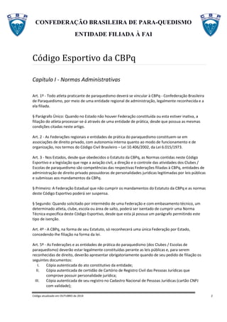CONFEDERAÇÃO BRASILEIRA DE PARA-QUEDISMO
ENTIDADE FILIADA À FAI
Código atualizado em OUTUBRO de 2014 2
Código Esportivo da CBPq
Capítulo I - Normas Administrativas
Art. 1º - Todo atleta praticante de paraquedismo deverá se vincular à CBPq - Confederação Brasileira
de Paraquedismo, por meio de uma entidade regional de administração, legalmente reconhecida e a
ela filiada.
§ Parágrafo Único: Quando no Estado não houver Federação constituída ou esta estiver inativa, a
filiação do atleta processar-se-á através de uma entidade de prática, desde que possua as mesmas
condições citadas neste artigo.
Art. 2 - As Federações regionais e entidades de prática do paraquedismo constituem-se em
associações de direito privado, com autonomia interna quanto ao modo de funcionamento e de
organização, nos termos do Código Civil Brasileiro – Lei 10.406/2002, da Lei 6.015/1973.
Art. 3 - Nos Estados, desde que obedecidos o Estatuto da CBPq, as Normas contidas neste Código
Esportivo e a legislação que rege a aviação civil, a direção e o controle das atividades dos Clubes /
Escolas de paraquedismo são competências das respectivas Federações filiadas à CBPq, entidades de
administração de direito privado possuidoras de personalidades jurídicas legitimadas por leis públicas
e submissas aos mandamentos da CBPq.
§ Primeiro: A Federação Estadual que não cumprir os mandamentos do Estatuto da CBPq e as normas
deste Código Esportivo poderá ser suspensa.
§ Segundo: Quando solicitado por intermédio de uma Federação e com embasamento técnico, um
determinado atleta, clube, escola ou área de salto, poderá ser isentado de cumprir uma Norma
Técnica específica deste Código Esportivo, desde que esta já possua um parágrafo permitindo este
tipo de isenção.
Art. 4º - A CBPq, na forma de seu Estatuto, só reconhecerá uma única Federação por Estado,
concedendo-lhe filiação na forma da lei.
Art. 5º - As Federações e as entidades de prática do paraquedismo (dos Clubes / Escolas de
paraquedismo) deverão estar legalmente constituídas perante as leis públicas e, para serem
reconhecidas de direito, deverão apresentar obrigatoriamente quando de seu pedido de filiação os
seguintes documentos:
I. Cópia autenticada do ato constitutivo da entidade;
II. Cópia autenticada de certidão de Cartório de Registro Civil das Pessoas Jurídicas que
comprove possuir personalidade jurídica;
III. Cópia autenticada de seu registro no Cadastro Nacional de Pessoas Jurídicas (cartão CNPJ
com validade);
 