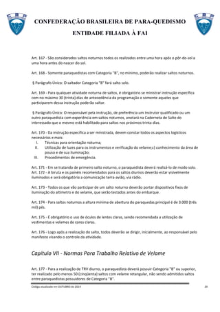 CONFEDERAÇÃO BRASILEIRA DE PARA-QUEDISMO
ENTIDADE FILIADA À FAI
Código atualizado em OUTUBRO de 2014 29
Art. 167 - São considerados saltos noturnos todos os realizados entre uma hora após o pôr-do-sol e
uma hora antes do nascer do sol.
Art. 168 - Somente paraquedistas com Categoria "B", no mínimo, poderão realizar saltos noturnos.
§ Parágrafo Único: O saltador Categoria "B" fará salto solo.
Art. 169 - Para qualquer atividade noturna de saltos, é obrigatório se ministrar instrução específica
com no máximo 30 (trinta) dias de antecedência da programação e somente aqueles que
participarem dessa instrução poderão saltar.
§ Parágrafo Único: O responsável pela instrução, de preferência um Instrutor qualificado ou um
outro paraquedista com experiência em saltos noturnos, anotará na Caderneta de Salto do
interessado que o mesmo está habilitado para saltos nos próximos trinta dias.
Art. 170 - Da instrução específica a ser ministrada, devem constar todos os aspectos logísticos
necessários e mais:
I. Técnicas para orientação noturna;
II. Utilização de luzes para os instrumentos e verificação do velame;c) conhecimento da área de
pouso e de sua iluminação;
III. Procedimentos de emergência.
Art. 171 - Em se tratando de primeiro salto noturno, o paraquedista deverá realizá-lo de modo solo.
Art. 172 - A biruta e os painéis recomendados para os saltos diurnos deverão estar visivelmente
iluminados e será obrigatória a comunicação terra-avião, via rádio.
Art. 173 - Todos os que vão participar de um salto noturno deverão portar dispositivos fixos de
iluminação do altímetro e do velame, que serão testados antes do embarque.
Art. 174 - Para saltos noturnos a altura mínima de abertura do paraquedas principal é de 3.000 (três
mil) pés.
Art. 175 - É obrigatório o uso de óculos de lentes claras, sendo recomendada a utilização de
vestimentas e velames de cores claras.
Art. 176 - Logo após a realização do salto, todos deverão se dirigir, inicialmente, ao responsável pelo
manifesto visando o controle da atividade.
Capítulo VII - Normas Para Trabalho Relativo de Velame
Art. 177 - Para a realização de TRV diurno, o paraquedista deverá possuir Categoria "B" ou superior,
ter realizado pelo menos 50 (cinqüenta) saltos com velame retangular, não sendo admitidos saltos
entre paraquedistas possuidores de Categoria "B".
 