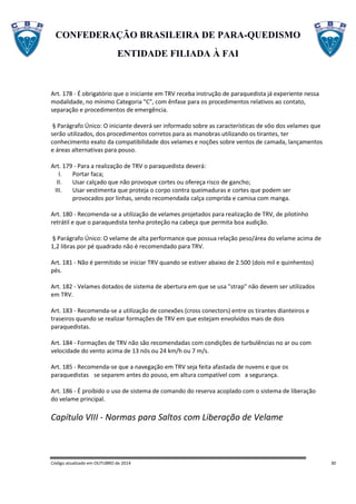 CONFEDERAÇÃO BRASILEIRA DE PARA-QUEDISMO
ENTIDADE FILIADA À FAI
Código atualizado em OUTUBRO de 2014 30
Art. 178 - É obrigatório que o iniciante em TRV receba instrução de paraquedista já experiente nessa
modalidade, no mínimo Categoria "C", com ênfase para os procedimentos relativos ao contato,
separação e procedimentos de emergência.
§ Parágrafo Único: O iniciante deverá ser informado sobre as características de vôo dos velames que
serão utilizados, dos procedimentos corretos para as manobras utilizando os tirantes, ter
conhecimento exato da compatibilidade dos velames e noções sobre ventos de camada, lançamentos
e áreas alternativas para pouso.
Art. 179 - Para a realização de TRV o paraquedista deverá:
I. Portar faca;
II. Usar calçado que não provoque cortes ou ofereça risco de gancho;
III. Usar vestimenta que proteja o corpo contra queimaduras e cortes que podem ser
provocados por linhas, sendo recomendada calça comprida e camisa com manga.
Art. 180 - Recomenda-se a utilização de velames projetados para realização de TRV, de pilotinho
retrátil e que o paraquedista tenha proteção na cabeça que permita boa audição.
§ Parágrafo Único: O velame de alta performance que possua relação peso/área do velame acima de
1,2 libras por pé quadrado não é recomendado para TRV.
Art. 181 - Não é permitido se iniciar TRV quando se estiver abaixo de 2.500 (dois mil e quinhentos)
pés.
Art. 182 - Velames dotados de sistema de abertura em que se usa "strap" não devem ser utilizados
em TRV.
Art. 183 - Recomenda-se a utilização de conexões (cross conectors) entre os tirantes dianteiros e
traseiros quando se realizar formações de TRV em que estejam envolvidos mais de dois
paraquedistas.
Art. 184 - Formações de TRV não são recomendadas com condições de turbulências no ar ou com
velocidade do vento acima de 13 nós ou 24 km/h ou 7 m/s.
Art. 185 - Recomenda-se que a navegação em TRV seja feita afastada de nuvens e que os
paraquedistas se separem antes do pouso, em altura compatível com a segurança.
Art. 186 - É proibido o uso de sistema de comando do reserva acoplado com o sistema de liberação
do velame principal.
Capítulo VIII - Normas para Saltos com Liberação de Velame
 