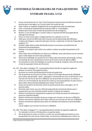 CONFEDERAÇÃO BRASILEIRA DE PARA-QUEDISMO
ENTIDADE FILIADA À FAI
Código atualizado em OUTUBRO de 2014 32
V. Pousar em pé dentro de um “alvo” de 50 (cinqüenta metros) metros de diâmetro do ponto
previsto para a aterragem, em 5 (cinco) saltos sem auxilio de raio.
VI. Saber realizar as inspeções obrigatórias do seu equipamento antes do embarque;
VII. Fazer a transição de equipamento para abertura BOC ou “hand deploy”;
VIII. Realizar pelo menos duas revisões de procedimentos de emergência,
IX. Realizar o curso de dobragem e cumprir todos os requisitos da folha de progressão de
dobragem de velames;
X. Passar no teste escrito sobre o Código Esportivo nos capítulos 1,2,9 e 15;
XI. Obter grau mínimo de MB (muito bom) na prova escrita padronizada pela CBPq para
mudança de Categoria, supervisionado pelo Instrutor e registrado na Folha de Progressão de
categoria “A”;
XII. Receber noções básicas sobre distribuição de peso na aeronave e procedimentos de
lançamento de paraquedistas;
XIII. Planejar o seu próprio salto, brifar com o piloto e realizar seu próprio lançamento no PS
correto;
XIV. Salto a baixa altura (4.500 pés) com abertura a 4.000 pés, (este salto deverá ocorrer somente
após 3 saltos depois do aluno estar graduado);
XV. Demonstrar habilidade em queda livre em 3 (três) saltos executando aproximação, contato,
manutenção de nível e afastamento mínimo de 50 metros antes da abertura (BBF);
XVI. Ser aprovado em teste de habilidade em queda livre (saída de mergulho, meia série de estilo
e track de separação mínima de 50 metros).
Art. 197 - Para obter a Categoria "B", o paraquedista deverá atender às seguintes exigências:
I. Realizar no mínimo, 50 (cinqüenta) saltos;
II. Acumular um mínimo de 40 (quarenta) minutos de queda livre;
III. Sair da aeronave em terceiro no mínimo, e entrar na formação demonstrando habilidade
para realizar aproximações, "grips", separações e manutenção de nível; ou demonstrar a um
Instrutor de Free Fly em dia com a CBPq/CIS, sair da aeronave em terceiro, no mínimo, e
entrar em uma formação de vôo vertical de 3 (três) ou mais paraquedistas em pelo menos 2
(dois) saltos, demonstrando habilidade para realizar Free Fly (FF).
IV. Pousar em pé dentro de 20 (vinte) metros do ponto previsto para a aterragem, em 15
(quinze) saltos;
V. Preencher pelo menos uma vez a folha de progressão de controle de velames para o
equipamento que esta utilizando quando requerer mudança de categoria;
VI. Realizar treinamento em equipamento suspenso com ênfase em pouso em obstáculos e
pouso em superfície líquidas;
VII. Realizar treinamento especifico de pouso na água com instrutor em dia com a CBPq/CIS;
VIII. Realizar treinamento especifico para saltos noturnos com instrutor em dia com a CBPq/CIS;
IX. Realizar treinamento especifico para saltos em altitudes intermediarias e particularidades
para o
uso do oxigênio com instrutor em dia com a CBPq/CIS.
Art. 198 - Para obter a Categoria "C", o paraquedista deverá atender às seguintes exigências:
I. Ter realizado no mínimo, 250 (duzentos e cinquenta) saltos;
II. Sair da aeronave em sexto, no mínimo, e entrar em uma formação de 6 (sexto) ou mais
paraquedistas em pelo menos 2 (dois) saltos, ou demonstrar habilidade para realizar um
 