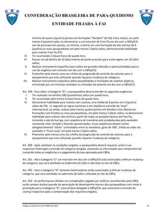 CONFEDERAÇÃO BRASILEIRA DE PARA-QUEDISMO
ENTIDADE FILIADA À FAI
Código atualizado em OUTUBRO de 2014 33
mínimo de quatro (quatro) pontos em formações "Random" de FQL 4 (ou maior), em pelo
menos 4 (quatro) salto, ou demonstrar a um Instrutor de Free Fly em dia com a CBPq/CIS,
sair da aeronave em quarto, no mínimo, e entrar em uma formação de vôo vertical de 4
(quatro) ou mais paraquedistas em pelo menos 2 (dois) saltos, demonstrando habilidade
para realizar Free Fly (FF).
III. Ter acumulado 2 (duas) horas de queda livre;
IV. Pousar em pé dentro de 10 (dez) metros do ponto previsto para a aterragem, em 10 (dez)
saltos;
V. Realizar treinamento especifico para saltos em grandes altitudes e particularidades para o
uso do oxigênio com instrutor em dia com a CBPq/CIS;
VI. Preencher pelo menos uma vez a folha de progressão de controle de velames para o
equipamento que esta utilizando quando requerer mudança de categoria;
VII. Realizar treinamento especifico sobre possibilidades e limitações de velames elípticos,
ministrado por um instrutor avaliador ou treinador de velames em dia com a CBPq/CIS.
Art. 199 - Para obter a Categoria "D", o paraquedista deverá atender às seguintes exigências:
I. Ter realizado no mínimo 500 (quinhentos) saltos em queda livre;
II. Ter acumulado pelo menos 6 (seis) horas de queda livre;
III. Demonstrar habilidade para realizar com sucesso uma média de 8 pontos em 4 (quatro)
saltos de FQL - 4, segundo as regras nacionais e em seqüência extraída do "pool"
internacional, ou ainda, realizar pelo menos quatro pontos em Random e/ou Blocos em
formações com 8 (oito) ou mais paraquedistas, em pelo menos 2 (dois) saltos; ou demonstrar
habilidade para realizar vôo vertical a partir de todas as posições básicas do Free Fly,
incluindo o vôo de barriga, com seqüência de manobras pré-estabelecidas pelo avaliador,
mantendo nível, direção e fazendo aproximações. Essas seqüências devem conter
obrigatoriamente "docks" controlados entre as manobras, giros de 360°, órbita ao redor do
avaliador e "front Loop" em pelo menos 2 (dois) saltos.
IV. Preencher pelo menos uma vez a folha de progressão de controle de velames para o
equipamento que esta utilizando quando requerer mudança de categoria;
Art. 200 - Após satisfazer as condições exigidas, o paraquedista deverá requerer junto à sua
respectiva Federação a emissão da categoria atingida, anexando as informações que comprovem ter
cumprido todas as exigências e o pagamento da taxa aprovada pela CBPq.
Art. 201 - Até a Categoria "C" um Instrutor em dia com a CBPq/CIS está autorizado a efetuar mudança
de categoria, que será averbada na Caderneta de Salto e alterada no site da CBPq.
Art. 202 - Para a Categoria “D” somente Examinadores estão autorizados a efetuar mudança de
categoria, que será averbada na caderneta de Salto e alterada no site da CBPq.
Art. 203 - As performances obtidas em competições julgadas por árbitros reconhecidos pela CBPq
serão sempre aceitas quando da apreciação do desempenho técnico dos paraquedistas com vistas à
promoção para a Categoria "D", esta sempre delegada à CBPq/CIS, que autorizará a emissão da
Licença respectiva após a comprovação dos requisitos exigidos.
 
