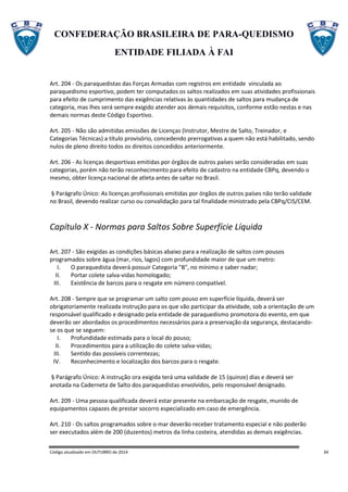 CONFEDERAÇÃO BRASILEIRA DE PARA-QUEDISMO
ENTIDADE FILIADA À FAI
Código atualizado em OUTUBRO de 2014 34
Art. 204 - Os paraquedistas das Forças Armadas com registros em entidade vinculada ao
paraquedismo esportivo, podem ter computados os saltos realizados em suas atividades profissionais
para efeito de cumprimento das exigências relativas às quantidades de saltos para mudança de
categoria, mas lhes será sempre exigido atender aos demais requisitos, conforme estão nestas e nas
demais normas deste Código Esportivo.
Art. 205 - Não são admitidas emissões de Licenças (Instrutor, Mestre de Salto, Treinador, e
Categorias Técnicas) a título provisório, concedendo prerrogativas a quem não está habilitado, sendo
nulos de pleno direito todos os direitos concedidos anteriormente.
Art. 206 - As licenças desportivas emitidas por órgãos de outros países serão consideradas em suas
categorias, porém não terão reconhecimento para efeito de cadastro na entidade CBPq, devendo o
mesmo, obter licença nacional de atleta antes de saltar no Brasil.
§ Parágrafo Único: As licenças profissionais emitidas por órgãos de outros países não terão validade
no Brasil, devendo realizar curso ou convalidação para tal finalidade ministrado pela CBPq/CIS/CEM.
Capítulo X - Normas para Saltos Sobre Superfície Líquida
Art. 207 - São exigidas as condições básicas abaixo para a realização de saltos com pousos
programados sobre água (mar, rios, lagos) com profundidade maior de que um metro:
I. O paraquedista deverá possuir Categoria "B", no mínimo e saber nadar;
II. Portar colete salva-vidas homologado;
III. Existência de barcos para o resgate em número compatível.
Art. 208 - Sempre que se programar um salto com pouso em superfície líquida, deverá ser
obrigatoriamente realizada instrução para os que vão participar da atividade, sob a orientação de um
responsável qualificado e designado pela entidade de paraquedismo promotora do evento, em que
deverão ser abordados os procedimentos necessários para a preservação da segurança, destacando-
se os que se seguem:
I. Profundidade estimada para o local do pouso;
II. Procedimentos para a utilização do colete salva-vidas;
III. Sentido das possíveis correntezas;
IV. Reconhecimento e localização dos barcos para o resgate.
§ Parágrafo Único: A instrução ora exigida terá uma validade de 15 (quinze) dias e deverá ser
anotada na Caderneta de Salto dos paraquedistas envolvidos, pelo responsável designado.
Art. 209 - Uma pessoa qualificada deverá estar presente na embarcação de resgate, munido de
equipamentos capazes de prestar socorro especializado em caso de emergência.
Art. 210 - Os saltos programados sobre o mar deverão receber tratamento especial e não poderão
ser executados além de 200 (duzentos) metros da linha costeira, atendidas as demais exigências.
 