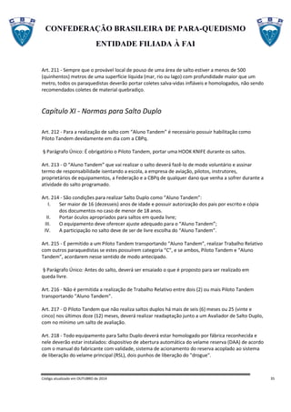 CONFEDERAÇÃO BRASILEIRA DE PARA-QUEDISMO
ENTIDADE FILIADA À FAI
Código atualizado em OUTUBRO de 2014 35
Art. 211 - Sempre que o provável local de pouso de uma área de salto estiver a menos de 500
(quinhentos) metros de uma superfície líquida (mar, rio ou lago) com profundidade maior que um
metro, todos os paraquedistas deverão portar coletes salva-vidas infláveis e homologados, não sendo
recomendados coletes de material quebradiço.
Capítulo XI - Normas para Salto Duplo
Art. 212 - Para a realização de salto com “Aluno Tandem” é necessário possuir habilitação como
Piloto Tandem devidamente em dia com a CBPq.
§ Parágrafo Único: É obrigatório o Piloto Tandem, portar uma HOOK KNIFE durante os saltos.
Art. 213 - O “Aluno Tandem” que vai realizar o salto deverá fazê-lo de modo voluntário e assinar
termo de responsabilidade isentando a escola, a empresa de aviação, pilotos, instrutores,
proprietários de equipamentos, a Federação e a CBPq de qualquer dano que venha a sofrer durante a
atividade do salto programado.
Art. 214 - São condições para realizar Salto Duplo como “Aluno Tandem”:
I. Ser maior de 16 (dezesseis) anos de idade e possuir autorização dos pais por escrito e cópia
dos documentos no caso de menor de 18 anos.
II. Portar óculos apropriados para saltos em queda livre;
III. O equipamento deve oferecer ajuste adequado para o “Aluno Tandem”;
IV. A participação no salto deve de ser de livre escolha do “Aluno Tandem”.
Art. 215 - É permitido a um Piloto Tandem transportando “Aluno Tandem”, realizar Trabalho Relativo
com outros paraquedistas se estes possuírem categoria “C”, e se ambos, Piloto Tandem e “Aluno
Tandem”, acordarem nesse sentido de modo antecipado.
§ Parágrafo Único: Antes do salto, deverá ser ensaiado o que é proposto para ser realizado em
queda livre.
Art. 216 - Não é permitida a realização de Trabalho Relativo entre dois (2) ou mais Piloto Tandem
transportando “Aluno Tandem”.
Art. 217 - O Piloto Tandem que não realiza saltos duplos há mais de seis (6) meses ou 25 (vinte e
cinco) nos últimos doze (12) meses, deverá realizar readaptação junto a um Avaliador de Salto Duplo,
com no mínimo um salto de avaliação.
Art. 218 - Todo equipamento para Salto Duplo deverá estar homologado por fábrica reconhecida e
nele deverão estar instalados: dispositivo de abertura automática do velame reserva (DAA) de acordo
com o manual do fabricante com validade, sistema de acionamento do reserva acoplado ao sistema
de liberação do velame principal (RSL), dois punhos de liberação do "drogue".
 