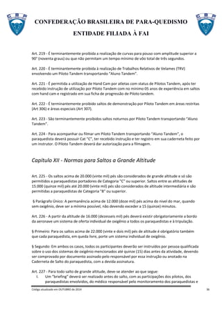 CONFEDERAÇÃO BRASILEIRA DE PARA-QUEDISMO
ENTIDADE FILIADA À FAI
Código atualizado em OUTUBRO de 2014 36
Art. 219 - É terminantemente proibida a realização de curvas para pouso com amplitude superior a
90° (noventa graus) ou que não permitam um tempo mínimo de vôo total de três segundos.
Art. 220 - É terminantemente proibida à realização de Trabalhos Relativos de Velames (TRV)
envolvendo um Piloto Tandem transportando “Aluno Tandem”.
Art. 221 - É permitida a utilização de Hand Cam por atletas com status de Pilotos Tandem, após ter
recebido instrução de utilização por Piloto Tandem com no mínimo 05 anos de experiência em saltos
com hand cam e registrado em sua ficha de progressão de Piloto tandem.
Art. 222 - É terminantemente proibido saltos de demonstração por Piloto Tandem em áreas restritas
(Art 306) e áreas especiais (Art 307).
Art. 223 - São terminantemente proibidos saltos noturnos por Piloto Tandem transportando “Aluno
Tandem”.
Art. 224 - Para acompanhar ou filmar um Piloto Tandem transportando “Aluno Tandem”, o
paraquedista deverá possuir Cat “C”, ter recebido instrução e ter registro em sua caderneta feito por
um instrutor. O Piloto Tandem deverá dar autorização para a filmagem.
Capítulo XII - Normas para Saltos a Grande Altitude
Art. 225 - Os saltos acima de 20.000 (vinte mil) pés são considerados de grande altitude e só são
permitidos a paraquedistas portadores de Categoria "C" ou superior. Saltos entre as altitudes de
15.000 (quinze mil) pés até 20.000 (vinte mil) pés são considerados de altitude intermediária e são
permitidas a paraquedistas de Categoria "B" ou superior.
§ Parágrafo Único: A permanência acima de 12.000 (doze mil) pés acima do nivel do mar, quando
sem oxigênio, deve ser a mínima possível, não devendo exceder a 15 (quinze) minutos.
Art. 226 - A partir da altitude de 16.000 (dezesseis mil) pés deverá existir obrigatoriamente a bordo
da aeronave um sistema de oferta individual de oxigênio a todos os paraquedistas e à tripulação.
§ Primeiro: Para os saltos acima de 22.000 (vinte e dois mil) pés de altitude é obrigatório também
que cada paraquedista, em queda livre, porte um sistema individual de oxigênio.
§ Segundo: Em ambos os casos, todos os participantes deverão ser instruídos por pessoa qualificada
sobre o uso dos sistemas de oxigênio mencionados até quinze (15) dias antes da atividade, devendo
ser comprovado por documento assinado pelo responsável por essa instrução ou anotado na
Caderneta de Salto do paraquedista, com a devida assinatura.
Art. 227 - Para todo salto de grande altitude, deve-se atender ao que segue:
I. Um “briefing” deverá ser realizado antes do salto, com as participações dos pilotos, dos
paraquedistas envolvidos, do médico responsável pelo monitoramento dos paraquedistas e
 