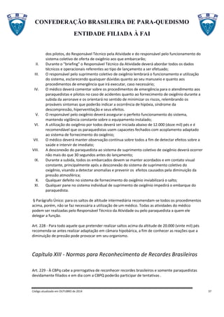 CONFEDERAÇÃO BRASILEIRA DE PARA-QUEDISMO
ENTIDADE FILIADA À FAI
Código atualizado em OUTUBRO de 2014 37
dos pilotos, do Responsável Técnico pela Atividade e do responsável pelo funcionamento do
sistema coletivo de oferta de oxigênio aos que embarcarão;
II. Durante o "briefing" o Responsável Técnico da Atividade deverá abordar todos os dados
técnicos e operacionais referentes ao tipo de lançamento a ser efetuado;
III. O responsável pelo suprimento coletivo de oxigênio lembrará o funcionamento e utilização
do sistema, esclarecendo quaisquer dúvidas quanto ao seu manuseio e quanto aos
procedimentos de emergência que irá executar, caso necessário;
IV. O médico deverá comentar sobre os procedimentos de emergência para o atendimento aos
paraquedistas e pilotos no caso de acidentes quanto ao fornecimento de oxigênio durante a
subida da aeronave e os orientará no sentido de minimizar os riscos, relembrando os
prováveis sintomas que poderão indicar a ocorrência de hipóxia, síndrome da
descompressão, hiperventilação e seus efeitos.
V. O responsável pelo oxigênio deverá assegurar o perfeito funcionamento do sistema,
mantendo vigilância constante sobre o equipamento instalado;
VI. A utilização do oxigênio por todos deverá ser iniciada abaixo de 12.000 (doze mil) pés e é
recomendável que os paraquedistas usem capacetes fechados com acoplamento adaptado
ao sistema de fornecimento do oxigênio;
VII. O médico deverá manter observação contínua sobre todos a fim de detectar efeitos sobre a
saúde e intervir de imediato;
VIII. A desconexão do paraquedista ao sistema de suprimento coletivo de oxigênio deverá ocorrer
não mais do que 30 segundos antes do lançamento;
IX. Durante a subida, todos os embarcados devem se manter acordados e em contato visual
constante, principalmente após a desconexão do sistema de suprimento coletivo do
oxigênio, visando a detectar anomalias e prevenir os efeitos causados pela diminuição da
pressão atmosférica;
X. Qualquer defeito no sistema de fornecimento do oxigênio inviabilizará o salto;
XI. Qualquer pane no sistema individual de suprimento de oxigênio impedirá o embarque do
paraquedista.
§ Parágrafo Único: para os saltos de altitude intermediária recomendam-se todos os procedimentos
acima, porém, não se faz necessária a utilização de um médico. Todas as atividades do médico
podem ser realizadas pelo Responsável Técnico da Atividade ou pelo paraquedista a quem ele
delegar a função.
Art. 228 - Para todo aquele que pretender realizar saltos acima da altitude de 20.000 (vinte mil) pés
recomenda-se antes realizar adaptação em câmara hipobárica, a fim de conhecer as reações que a
diminuição de pressão pode provocar em seu organismo.
Capítulo XIII - Normas para Reconhecimento de Recordes Brasileiros
Art. 229 - À CBPq cabe a prerrogativa de reconhecer recordes brasileiros e somente paraquedistas
devidamente filiados e em dia com a CBPQ poderão participar de tentativas .
 