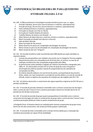 CONFEDERAÇÃO BRASILEIRA DE PARA-QUEDISMO
ENTIDADE FILIADA À FAI
Código atualizado em OUTUBRO de 2014 38
Art. 230 - A CBPq reconhecerá e homologará recordes brasileiros para o que se segue:
I. Precisão Individual, diurno e/ou noturno (homens e mulheres, separadamente);
II. Precisão de Grupo, diurno e/ou noturno (homens e mulheres, separadamente);
III. Estilo Individual (homens e mulheres, separadamente);
IV. Formação em Queda Livre FQL 4 e FQL 8);
V. Formação de Trabalho Relativo de Velame;
VI. Trabalho Relativo de Velame com Rotação - 4;
VII. Maior Número de Saltos (diurnos e noturnos, homens e mulheres, separadamente);
VIII. Maior Formação em Queda Livre (diurno e noturno);
IX. Salto de Maior Altitude;
X. Maior formação de vôo vertical;
XI. Maior distancia em pouso em competições de pilotagem de velame;
XII. Menor tempo no percurso de velocidade em competições de pilotagem de velame;
XIII. Maior tempo de vôo com “wingsuit”;
Art. 231 - Os recordes brasileiros serão reconhecidos pela CBPq desde que sejam atendidos os
requisitos abaixo:
I. Licenças dos paraquedistas com validade e de acordo com as Categorias Técnicas exigidas;
II. Requerimento prévio com antecedência de 30 (trinta) dias, no mínimo, no caso de ser
realizada a tentativa fora das competições programadas pela CBPq;
III. As performances serão avaliadas e julgadas por árbitros reconhecidos e designados pela
CBPq; IV - Os interessados arcarão com os custos de ajuda de custo, transporte e
alimentação dos árbitros quando o evento for programado fora do calendário de
competições da CBPq;
IV. Os árbitros deverão elaborar uma ata formal do evento, acompanhada de documentos
(fotos, videos, etc.) que comprovem a correção do recorde obtido e, no caso de recorde de
altitude, anexar os registros dos aparelhos de medição que são exigidos pela IPC / FAI.
Art. 232 - Os árbitros observarão o cumprimento das regras específicas originárias da IPC/ FAI para o
período considerado.
Art. 233 - O recorde de precisão individual é entendido como o número consecutivo de aterragens
sobre o centro do alvo ("mosca") mais a próxima pontuação e deverá ser tentado dentro de um
período de três (3) dias consecutivos.
Art. 234 - O recorde de precisão de grupo (quatro paraquedistas) é entendido como o número
consecutivo de aterragens de todos os componentes do grupo sobre o centro do alvo ("mosca") mais
a próxima pontuação obtida por todos os quatro componentes do grupo.
§ Parágrafo Único: A tentativa deverá ser realizada pelos mesmos componentes do grupo inicial,
dentro de três dias consecutivos, não sendo permitida qualquer substituição.
Art. 235 - O recorde de Estilo é entendido como o tempo mínimo obtido para a realização das
manobras preconizadas nas regras FAI da modalidade.
 