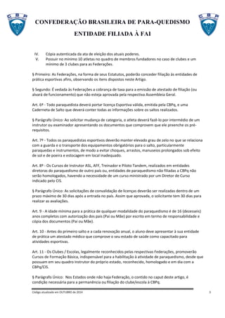 CONFEDERAÇÃO BRASILEIRA DE PARA-QUEDISMO
ENTIDADE FILIADA À FAI
Código atualizado em OUTUBRO de 2014 3
IV. Cópia autenticada da ata de eleição dos atuais poderes.
V. Possuir no mínimo 10 atletas no quadro de membros fundadores no caso de clubes e um
mínimo de 3 clubes para as Federações.
§ Primeiro: As Federações, na forma de seus Estatutos, poderão conceder filiação às entidades de
prática esportivas afins, observando os itens dispostos neste Artigo.
§ Segundo: É vedada às Federações a cobrança de taxa para a emissão de atestado de filiação (ou
alvará de funcionamento) que não esteja aprovada pela respectiva Assembleia Geral.
Art. 6º - Todo paraquedista deverá portar licença Esportiva válida, emitida pela CBPq, e uma
Caderneta de Salto que deverá conter todas as informações sobre os saltos realizados.
§ Parágrafo Único: Ao solicitar mudança de categoria, o atleta deverá fazê-lo por intermédio de um
instrutor ou examinador apresentando os documentos que comprovem que ele preenche os pré-
requisitos.
Art. 7º - Todos os paraquedistas esportivos deverão manter elevado grau de zelo no que se relaciona
com a guarda e o transporte dos equipamentos obrigatórios para o salto, particularmente
paraquedas e instrumentos, de modo a evitar choques, arrastos, manuseios prolongados sob efeito
de sol e de poeira e estocagem em local inadequado.
Art. 8º - Os Cursos de Instrutor ASL, AFF, Treinador e Piloto Tandem, realizados em entidades
diretoras do paraquedismo de outro país ou, entidades de paraquedismo não filiadas a CBPq não
serão homologados, havendo a necessidade de um curso ministrado por um Diretor de Curso
indicado pelo CIS.
§ Parágrafo Único: As solicitações de convalidação de licenças deverão ser realizadas dentro de um
prazo máximo de 30 dias após a entrada no país. Assim que aprovada, o solicitante tem 30 dias para
realizar as avaliações.
Art. 9 - A idade mínima para a prática de qualquer modalidade do paraquedismo é de 16 (dezesseis)
anos completos com autorização dos pais (Pai ou Mãe) por escrito em termo de responsabilidade e
cópia dos documentos (Pai ou Mãe).
Art. 10 - Antes do primeiro salto e a cada renovação anual, o aluno deve apresentar à sua entidade
de prática um atestado médico que comprove o seu estado de saúde como capacitado para
atividades esportivas.
Art. 11 - Os Clubes / Escolas, legalmente reconhecidos pelas respectivas Federações, promoverão
Cursos de Formação Básica, indispensável para a habilitação à atividade de paraquedismo, desde que
possuam em seu quadro Instrutor do próprio estado, reconhecido, homologado e em dia com a
CBPq/CIS.
§ Parágrafo Único: Nos Estados onde não haja Federação, o contido no caput deste artigo, é
condição necessária para a permanência ou filiação do clube/escola à CBPq.
 