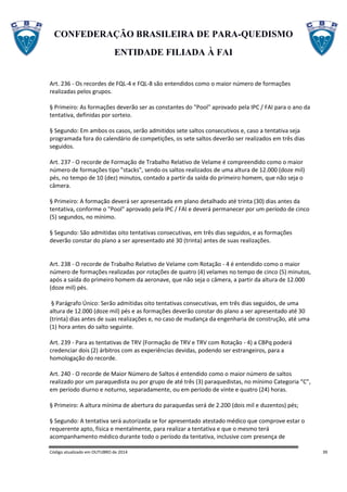 CONFEDERAÇÃO BRASILEIRA DE PARA-QUEDISMO
ENTIDADE FILIADA À FAI
Código atualizado em OUTUBRO de 2014 39
Art. 236 - Os recordes de FQL-4 e FQL-8 são entendidos como o maior número de formações
realizadas pelos grupos.
§ Primeiro: As formações deverão ser as constantes do "Pool" aprovado pela IPC / FAI para o ano da
tentativa, definidas por sorteio.
§ Segundo: Em ambos os casos, serão admitidos sete saltos consecutivos e, caso a tentativa seja
programada fora do calendário de competições, os sete saltos deverão ser realizados em três dias
seguidos.
Art. 237 - O recorde de Formação de Trabalho Relativo de Velame é compreendido como o maior
número de formações tipo "stacks", sendo os saltos realizados de uma altura de 12.000 (doze mil)
pés, no tempo de 10 (dez) minutos, contado a partir da saída do primeiro homem, que não seja o
câmera.
§ Primeiro: A formação deverá ser apresentada em plano detalhado até trinta (30) dias antes da
tentativa, conforme o "Pool" aprovado pela IPC / FAI e deverá permanecer por um período de cinco
(5) segundos, no mínimo.
§ Segundo: São admitidas oito tentativas consecutivas, em três dias seguidos, e as formações
deverão constar do plano a ser apresentado até 30 (trinta) antes de suas realizações.
Art. 238 - O recorde de Trabalho Relativo de Velame com Rotação - 4 é entendido como o maior
número de formações realizadas por rotações de quatro (4) velames no tempo de cinco (5) minutos,
após a saída do primeiro homem da aeronave, que não seja o câmera, a partir da altura de 12.000
(doze mil) pés.
§ Parágrafo Único: Serão admitidas oito tentativas consecutivas, em três dias seguidos, de uma
altura de 12.000 (doze mil) pés e as formações deverão constar do plano a ser apresentado até 30
(trinta) dias antes de suas realizações e, no caso de mudança da engenharia de construção, até uma
(1) hora antes do salto seguinte.
Art. 239 - Para as tentativas de TRV (Formação de TRV e TRV com Rotação - 4) a CBPq poderá
credenciar dois (2) árbitros com as experiências devidas, podendo ser estrangeiros, para a
homologação do recorde.
Art. 240 - O recorde de Maior Número de Saltos é entendido como o maior número de saltos
realizado por um paraquedista ou por grupo de até três (3) paraquedistas, no mínimo Categoria “C”,
em período diurno e noturno, separadamente, ou em período de vinte e quatro (24) horas.
§ Primeiro: A altura mínima de abertura do paraquedas será de 2.200 (dois mil e duzentos) pés;
§ Segundo: A tentativa será autorizada se for apresentado atestado médico que comprove estar o
requerente apto, física e mentalmente, para realizar a tentativa e que o mesmo terá
acompanhamento médico durante todo o período da tentativa, inclusive com presença de
 