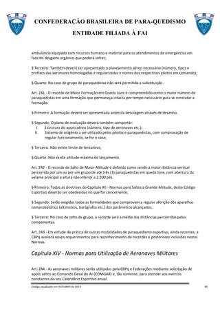 CONFEDERAÇÃO BRASILEIRA DE PARA-QUEDISMO
ENTIDADE FILIADA À FAI
Código atualizado em OUTUBRO de 2014 40
ambulância equipada com recursos humano e material para os atendimentos de emergências em
face do desgaste orgânico que poderá sofrer;
§ Terceiro: Também deverá ser apresentado o planejamento aéreo necessário (número, tipos e
prefixos das aeronaves homologadas e regularizadas e nomes dos respectivos pilotos em comando);
§ Quarto: No caso de grupo de paraquedistas não será permitida a substituição.
Art. 241 - O recorde de Maior Formação em Queda Livre é compreendido como o maior número de
paraquedistas em uma formação que permaneça intacta por tempo necessário para se constatar a
formação.
§ Primeiro: A formação deverá ser apresentada antes da decolagem através de desenho.
§ Segundo: O plano de realização deverá também comportar:
I. Estrutura do apoio aéreo (número, tipo de aeronaves etc.);
II. Sistema de oxigênio a ser utilizado pelos pilotos e paraquedistas, com comprovação de
regular funcionamento, se for o caso;
§ Terceiro: Não existe limite de tentativas;
§ Quarto: Não existe altitude máxima de lançamento.
Art. 242 - O recorde de Salto de Maior Altitude é definido como sendo a maior distância vertical
percorrida por um ou por um grupo de até três (3) paraquedistas em queda livre, com abertura do
velame principal a altura não inferior a 2.200 pés.
§ Primeiro: Todas as diretrizes do Capítulo XII - Normas para Saltos a Grande Altitude, deste Código
Esportivo deverão ser obedecidas no que for concernente;
§ Segundo: Serão exigidas todas as formalidades que comprovem a regular aferição dos aparelhos
comprobatórios (altímetros, barógrafos etc.) dos parâmetros alcançados;
§ Terceiro: No caso de salto de grupo, o recorde será a média das distâncias percorridas pelos
componentes.
Art. 243 - Em virtude da prática de outras modalidades de paraquedismo esportivo, ainda recentes, a
CBPq avaliará novos requerimentos para reconhecimento de recordes e posteriores inclusões nestas
Normas.
Capítulo XIV - Normas para Utilização de Aeronaves Militares
Art. 244 - As aeronaves militares serão utilizadas pela CBPq e Federações mediante solicitação de
apoio aéreo ao Comando Geral do Ar (COMGAR) e, tão somente, para atender aos eventos
constantes do seu Calendário Esportivo anual.
 