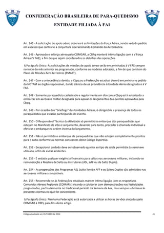 CONFEDERAÇÃO BRASILEIRA DE PARA-QUEDISMO
ENTIDADE FILIADA À FAI
Código atualizado em OUTUBRO de 2014 41
Art. 245 - A solicitação de apoio aéreo observará as limitações da Força Aérea, sendo vedado pedido
em excesso que contrarie a conjuntura operacional do Comando da Aeronáutica.
Art. 246 - Aprovado o esforço aéreo pelo COMGAR, a CBPq manterá íntima ligação com a V Força
Aérea (V FAE), a fim de que sejam coordenados os detalhes das operações.
§ Parágrafo Único: As solicitações de missões de apoio aéreo serão encaminhadas à V FAE sempre
no início do mês anterior ao programado, conforme os modelos adotados, a fim de que constem do
Plano de Missões Aero terrestres (PMAET).
Art. 247 - Com a antecedência devida, a Cbpq ou a Federação estadual deverá encaminhar o pedido
do NOTAM ao órgão responsável, dando ciência dessa providência à Unidade Aérea designada e à V
FAE.
Art. 248 - Somente paraquedista cadastrado e regularmente em dia com a Cbpq está autorizado a
embarcar em aeronave militar designada para apoiar os lançamentos dos eventos aprovados pela
Cbpq.
Art. 249 - Por ocasião dos "briefings" das Unidades Aéreas, é obrigatória a presença de todos os
paraquedistas que estarão participando do evento.
Art. 250 - O Responsável Técnico da Atividade só permitirá o embarque dos paraquedistas que
estejam no Manifesto de Vôo e Lançamento, devendo para tanto, proceder à chamada individual e
efetivar o embarque na ordem inversa do lançamento.
Art. 251 - Não é permitido o embarque de paraquedistas que não estejam completamente prontos
para o salto conforme as Normas constantes deste Código Esportivo.
Art. 252 - Excepcional cuidado deve ser observado quanto ao tipo de saída permitida da aeronave
utilizada, a fim de evitar acidentes.
Art. 253 - É vedada qualquer exigência financeira para saltos nas aeronaves militares, incluindo-se
remuneração a Mestres de Salto ou Instrutores (ASL, AFF ou de Salto Duplo).
Art. 254 - As progressões dos Programas ASL (salto livre) e AFF e os Saltos Duplos são admitidos nas
aeronaves militares compatíveis.
Art. 255 - Recomenda-se às Federações estaduais manter íntima ligação com os respectivos
Comandos Aéreos Regionais (COMAR’s) visando a colaborar com demonstrações nas festividades
programadas, particularmente no tradicional período da Semana da Asa, mas sempre submissas às
presentes normas no que for concernente.
§ Parágrafo Único: Nenhuma Federação está autorizada a utilizar as horas de vôos alocadas pelo
COMGAR à CBPq para fins deste artigo.
 