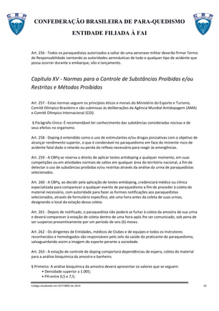 CONFEDERAÇÃO BRASILEIRA DE PARA-QUEDISMO
ENTIDADE FILIADA À FAI
Código atualizado em OUTUBRO de 2014 42
Art. 256 - Todos os paraquedistas autorizados a saltar de uma aeronave militar deverão firmar Termo
de Responsabilidade isentando as autoridades aeronáuticas de todo e qualquer tipo de acidente que
possa ocorrer durante o embarque, vôo e lançamento.
Capítulo XV - Normas para o Controle de Substâncias Proibidas e/ou
Restritas e Métodos Proibidos
Art. 257 - Estas normas seguem os princípios éticos e morais do Ministério do Esporte e Turismo,
Comitê Olímpico Brasileiro e são submissas às deliberações da Agência Mundial Antidopagem (AMA)
e Comitê Olímpico Internacional (COI).
§ Parágrafo Único: É recomendável ter conhecimento das substâncias consideradas nocivas e de
seus efeitos no organismo.
Art. 258 - Doping é entendido como o uso de estimulantes e/ou drogas psicoativas com o objetivo de
alcançar rendimento superior, o que é condenável no paraquedismo em face do iminente risco de
acidente fatal dado o retardo ou perda do reflexo necessário para reagir às emergências.
Art. 259 - A CBPq se reserva o direito de aplicar testes antidoping a qualquer momento, em suas
competições ou em atividades normais de saltos em qualquer área do território nacional, a fim de
detectar o uso de substâncias proibidas e/ou restritas através da análise da urina de paraquedistas
selecionados.
Art. 260 - A CBPq, ao decidir pela aplicação de testes antidoping, credenciará médico ou clínica
especializada para comparecer a qualquer evento de paraquedismo a fim de proceder à coleta do
material necessário, com autoridade para fazer as formais notificações aos paraquedistas
selecionados, através de formulário específico, até uma hora antes da coleta de suas urinas,
designando o local da estação dessa coleta.
Art. 261 - Depois de notificado, o paraquedista não poderá se furtar à coleta da amostra de sua urina
e deverá comparecer à estação de coleta dentro de uma hora após lhe ser comunicado, sob pena de
ser suspenso preventivamente por um período de seis (6) meses.
Art. 262 - Os dirigentes de Entidades, médicos de Clubes e de equipes e todos os Instrutores
reconhecidos e homologados são responsáveis pelo zelo da saúde do praticante do paraquedismo,
salvaguardando assim a imagem do esporte perante a sociedade.
Art. 263 - A estação de controle de doping comportará dependências de espera, coleta do material
para a análise bioquímica da amostra e banheiro.
§ Primeiro: A análise bioquímica da amostra deverá apresentar os valores que se seguem:
• Densidade superior a 1.005;
• PH entre 0,5 e 7,5;
 