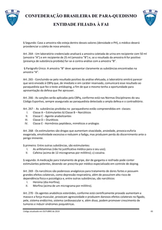 CONFEDERAÇÃO BRASILEIRA DE PARA-QUEDISMO
ENTIDADE FILIADA À FAI
Código atualizado em OUTUBRO de 2014 43
§ Segundo: Caso a amostra não esteja dentro desses valores (densidade e PH), o médico deverá
providenciar a coleta de nova amostra.
Art. 264 - Um laboratório credenciado analisará a amostra coletada de urina em recipiente com 50 ml
(amostra “A”) e em recipiente de 25 ml (amostra “B”) e, se o resultado da amostra A for positivo
(presença de substância proibida) far-se-á contra-análise com a amostra “B”.
§ Parágrafo Único: A amostra “B” deve apresentar claramente as substâncias encontradas na
amostra “A”.
Art. 265 - Concluindo-se pelo resultado positivo da análise efetuada, o laboratório emitirá parecer
que será enviado à CBPq que, de imediato e em caráter reservado, comunicará esse resultado ao
paraquedista que fez o teste antidoping, a fim de que o mesmo tenha a oportunidade para
apresentação da defesa que lhe aprouver.
Art. 266 - As sanções serão aplicadas pela CBPq, conforme está nas Normas Disciplinares do seu
Código Esportivo, sempre assegurado ao paraquedista detectado a ampla defesa e o contraditório.
Art. 267 - As substâncias proibidas no paraquedismo estão compreendidas em classes:
I. Classe A – Estimulantes b) Classe B – Narcóticos
II. Classe C - Agente anabolizantes
III. Classe D – Diuréticos
IV. Classe E - Hormônios peptídeos, miméticos e análogos
Art. 268 - Os estimulantes são drogas que aumentam vivacidade, ansiedade, provoca euforia
exagerada, emotividade excessiva e reduzem a fadiga, mas produzem perda do discernimento ante o
perigo iminente.
§ primeiro: Entre outras substâncias, são estimulantes:
I. As anfetaminas (não há justificativa médica para o seu uso);
II. Cafeína (acima de 12 microgramas por mililitro); c) cocaína.
§ segundo: A medicação para tratamento de gripe, dor de garganta e resfriado pode conter
estimulantes potentes, devendo ser prescrita por médico especializado em controle de doping.
Art. 269 - Os narcóticos são poderosos analgésicos para tratamento de dores fortes e possuem
grandes efeitos colaterais, como depressão respiratória, além de possuírem alto risco de
dependência física e psicológica e, entre outras substâncias, são narcóticos:
I. Heroína (dia morfina);
II. Morfina (acima de um micrograma por mililitro).
Art. 270 - Os agentes anabólicos esteróides, conforme está cientificamente provado aumentam a
massa e a força muscular, provocam agressividade e produzem danosos efeitos colaterais no fígado,
pele, sistema endócrino, sistema cardiovascular e, além disso, podem promover crescimento de
tumores e induzir síndromes psiquiátricas.
 