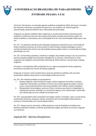 CONFEDERAÇÃO BRASILEIRA DE PARA-QUEDISMO
ENTIDADE FILIADA À FAI
Código atualizado em OUTUBRO de 2014 44
§ Primeiro: Nos homens, os chamados agentes anabólicos androgênicos (AEA), diminuem o tamanho
dos testículos e diminuem a produção de espermas e, nas mulheres, há exteriorização de
masculinização, perda do tecido do seio e diminuição da menstruação;
§ Segundo: Os agentes anabólicos Beta 2 Agonisticos, quando administrados sistematicamente
(inalação no tratamento da asma e/ou ataque de bronquite causados pelo esforço), podem ter
efeitos anabólicos e estimulantes, daí a necessidade de se ter uma recomendação médica para o seu
uso.
Art. 271 - As substâncias diuréticas têm indicações terapêuticas importantes para a eliminação de
fluidos corpóreos excessivos de certos tecidos em determinadas situações patológicas e para o
controle da hipertensão arterial, mas são proibidos porque podem reduzir a concentração de drogas
pela diluição na urina.
Art. 272 - Os hormônios peptídeos, miméticos e análogos são proibidos porque o seu uso aumenta a
taxa de produção endógena de esteróides androgênicos ou aumenta notavelmente os níveis
sangüíneos de endógenos corticosteróides (obtenção de efeito eufórico), caracterizando o doping
sangüíneo.
§ Primeiro: A eritropoietina (EPO, produzida nos rins, regula a produção de células sangüíneas
vermelhas) é exemplo mais recente de doping sangüíneo;
§ Segundo: A insulina é outro exemplo dessa classe de substâncias proibidas, pelo que todo
paraquedista diabético deve possuir recomendação médica por escrito.
Art. 273 - São métodos proibidos no paraquedismo:
I. Doping sangüíneo: administração de sangue, células sangüíneas vermelhas e produtos
sangüíneos relacionados, que podem concorrer para a perda aguda de sangue e anemia
severa, transmissão de doenças infecciosas (hepatite viral e AIDS) e choque metabólico;
II. Manipulações farmacológicas, químicas e físicas: iniciativas que alteram a integridade e a
validade das amostras utilizadas nos controles de doping, como cateterização, substituição
e/ou adulteração da urina, inibição de excreção renal.
Art. 274 - O paraquedismo não é compatível com drogas sujeitas a restrições, como o uso de álcool,
canabinóides (maconha, marijuana, haxixe), anestésicos sem recomendação médica (exceto a
cocaína) e corticosteróides sem recomendação médica.
Art. 275 - Sempre que for necessária, a CBPq atualizará a Lista de Substâncias Proibidas e/ou
Restritas e Métodos Proibidos, conforme aprovado pelos órgãos que tratam do assunto e segundo
suas diretrizes.
Capítulo XVI - Normas Disciplinares
 