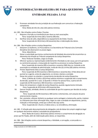 CONFEDERAÇÃO BRASILEIRA DE PARA-QUEDISMO
ENTIDADE FILIADA À FAI
Código atualizado em OUTUBRO de 2014 47
X. Promover atividades fora da jurisdição de sua Federação sem comunicar a Federação
competente.
Pena: Multa de três (3) a dez (10) salários mínimos.
Art. 283 - São infrações contra Clubes / Escolas:
I. Requerer inscrição ou transferência por duas ou mais associações.
Pena: Suspensão de trinta (30) a noventa (90) dias.
II. Danificar área de salto, dependência ou equipamento do Clube / Escola.
Pena: Suspensão de 30 (trinta) a 60 (sessenta) dias e indenização dos danos.
Art. 284 - São infrações contra a Justiça Desportiva:
I. Deixarem os Auditores, os Procuradores e os Secretários de Tribunais e/ou Comissão
Disciplinar de observarem os prazos legais.
Pena: Advertência.
II. Deixar a autoridade que tomou conhecimento de falsidade documental de encaminhar os
elementos da infração ao Tribunal competente da Justiça Desportiva.
Pena: Perda do mandato, cargo ou função.
III. Oferecer queixa ou representação evidentemente infundada ou dar causa, por erro grosseiro
ou sentimento pessoal, a instauração de inquérito ou processo na Justiça Desportiva.
Pena: Suspensão de noventa (90) a trezentos e sessenta (360) dias ou, tratando-se de
associação ou entidade de administração, multa de três (3) a trinta (30) salários mínimos.
IV. Prestar depoimento falso à Justiça Desportiva.
Pena: Suspensão de 90 (noventa) a 360 (trezentos e sessenta) dias. O fato deixa de ser
punível se o agente, antes do julgamento, se retrata e declara a verdade.
V. Deixar de cumprir ou retardar o cumprimento da decisão da Justiça Desportiva.
Pena: 1) Multa de 3 (três) a 30 (trinta) salários mínimos e suspensão até o cumprimento
da decisão, quando for o caso. 2) Quando o infrator for pessoa física, a pena será de
suspensão de 90 (noventa) a 360 (trezentos e sessenta) dias.
VI. Deixar de comparecer a órgão da Justiça Desportiva, quando regularmente intimado.
Pena: Suspensão de 30 (trinta) a 90 (noventa) dias.
VII. Exercer função, atividade, direito ou autoridade de que foi suspenso por decisão da Justiça
Desportiva.
Pena: Suspensão de 90 (noventa) a 180 (cento e oitenta) dias, sem prejuízo da pena
anteriormente imposta.
VIII. Dar, prometer, oferecer dinheiro ou qualquer outra vantagem a testemunha, perito, tradutor
ou intérprete para fazer afirmação falsa, negar ou calar a verdade em depoimento, perícia,
tradução e interpretação, ainda que a oferta não seja aceita.
Pena: Suspensão de 1 (hum) a 2 (dois) anos e, na reincidência, eliminação.
Art. 285 - É infração pelo descumprimento de obrigação o ato de deixar de cumprir exigência legal
em qualquer documento relativo à atividade de paraquedismo.
Pena: Multa de 6 (seis) a 30 (trinta) salários mínimos e cumprimento da obrigação no
prazo que for fixado, além de indenização pelos danos, se requeridos.
Art. 286 - São infrações contra a moral desportiva, a falsidade, a corrupção, a concussão e a
prevaricação.
 