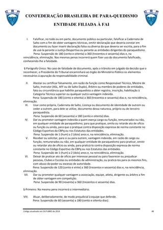 CONFEDERAÇÃO BRASILEIRA DE PARA-QUEDISMO
ENTIDADE FILIADA À FAI
Código atualizado em OUTUBRO de 2014 48
I. Falsificar, no todo ou em parte, documento público ou particular, falsificar a Caderneta de
Salto com o fim de obter vantagens técnicas, omitir declaração que deveria constar em
documento ou fazer inserir declaração falsa ou diversa da que deveria ser escrita, para o fim
de usá-la perante a Justiça Desportiva ou perante as entidades dirigentes do paraquedismo.
Pena: Suspensão de 180 (cento e oitenta) a 360 (trezentos e sessenta) dias e, na
reincidência, eliminação. Nas mesmas penas incorrerá quem fizer uso do documento falsificado,
conhecendo-lhe a falsidade.
§ Parágrafo Único: No caso de falsidade de documento, após o trânsito em julgado da decisão que o
reconhecer, o Presidente do Tribunal encaminhará ao órgão do Ministério Público os elementos
necessários à apuração da responsabilidade criminal.
II. Atestar ou certificar falsamente, em razão da função como Responsável Técnico, Mestre de
Salto, Instrutor (ASL, AFF ou de Salto Duplo), Árbitro ou membro de poderes de entidades,
fato ou circunstância que habilite paraquedista a obter registro, inscrição, habilitação à
Categoria Técnica superior ou qualquer outra vantagem indevida.
Pena: Suspensão de 180 (cento e oitenta) a 360 (trezentos e sessenta) dias e, na reincidência,
eliminação.
III. Usar como própria, Caderneta de Salto, Licença ou documento de identidade de outrem ou
ceder a outrem, para dele se utilize, documento dessa natureza, próprio ou de terceiro
paraquedista.
Pena: Suspensão de 60 (sessenta) a 180 (cento e oitenta) dias.
IV. Dar ou prometer vantagem indevida a quem exerça cargo ou função, remunerados ou não,
em qualquer entidade de paraquedismo, para que pratique, omita ou retarde ato de ofício
ou função ou ainda, para que o pratique contra disposição expressa de norma constante no
Código Esportivo da CBPq ou nos Estatutos das entidades.
Pena: Suspensão de 1 (hum) a 2 (dois) anos e, na reincidência, eliminação.
V. Receber ou solicitar, para si ou para outrem, vantagem indevida, em razão de cargo ou
função, remunerados ou não, em qualquer entidade de paraquedismo para praticar, omitir
ou retardar ato de ofício ou ainda, para praticá-lo contra disposição expressa de norma
constante no Código Esportivo da CBPq ou nos Estatutos das entidades.
Pena: Suspensão de 1 (hum) a 2 (dois) anos e, na reincidência, eliminação.
VI. Deixar de praticar ato de ofício por interesse pessoal ou para favorecer ou prejudicar
pessoas, Clubes e Escolas ou entidades de administração, ou praticá-los para os mesmos fins,
com abuso do poder ou excesso de autoridade.
Pena: Suspensão de 120 (cento e vinte) a 360 (trezentos e sessenta) dias e, na reincidência,
eliminação.
VII. Dar ou prometer qualquer vantagem a associação, equipe, atleta, dirigente ou árbitro a fim
de obter vantagem em competição.
Pena: Suspensão de 90 (noventa) a 360 (trezentos e sessenta) dias.
§ Primeiro: Na mesma pena incorrerá o intermediário.
VIII. Atuar, deliberadamente, de modo prejudicial à equipe que defende.
Pena: Suspensão de 60 (sessenta) a 180 (cento e oitenta dias).
 