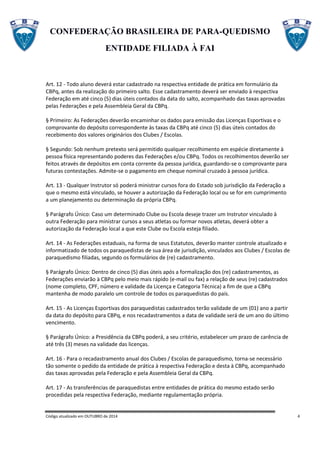 CONFEDERAÇÃO BRASILEIRA DE PARA-QUEDISMO
ENTIDADE FILIADA À FAI
Código atualizado em OUTUBRO de 2014 4
Art. 12 - Todo aluno deverá estar cadastrado na respectiva entidade de prática em formulário da
CBPq, antes da realização do primeiro salto. Esse cadastramento deverá ser enviado à respectiva
Federação em até cinco (5) dias úteis contados da data do salto, acompanhado das taxas aprovadas
pelas Federações e pela Assembleia Geral da CBPq.
§ Primeiro: As Federações deverão encaminhar os dados para emissão das Licenças Esportivas e o
comprovante do depósito correspondente às taxas da CBPq até cinco (5) dias úteis contados do
recebimento dos valores originários dos Clubes / Escolas.
§ Segundo: Sob nenhum pretexto será permitido qualquer recolhimento em espécie diretamente à
pessoa física representando poderes das Federações e/ou CBPq. Todos os recolhimentos deverão ser
feitos através de depósitos em conta corrente da pessoa jurídica, guardando-se o comprovante para
futuras contestações. Admite-se o pagamento em cheque nominal cruzado à pessoa jurídica.
Art. 13 - Qualquer Instrutor só poderá ministrar cursos fora do Estado sob jurisdição da Federação a
que o mesmo está vinculado, se houver a autorização da Federação local ou se for em cumprimento
a um planejamento ou determinação da própria CBPq.
§ Parágrafo Único: Caso um determinado Clube ou Escola deseje trazer um Instrutor vinculado à
outra Federação para ministrar cursos a seus atletas ou formar novos atletas, deverá obter a
autorização da Federação local a que este Clube ou Escola esteja filiado.
Art. 14 - As Federações estaduais, na forma de seus Estatutos, deverão manter controle atualizado e
informatizado de todos os paraquedistas de sua área de jurisdição, vinculados aos Clubes / Escolas de
paraquedismo filiadas, segundo os formulários de (re) cadastramento.
§ Parágrafo Único: Dentro de cinco (5) dias úteis após a formalização dos (re) cadastramentos, as
Federações enviarão à CBPq pelo meio mais rápido (e-mail ou fax) a relação de seus (re) cadastrados
(nome completo, CPF, número e validade da Licença e Categoria Técnica) a fim de que a CBPq
mantenha de modo paralelo um controle de todos os paraquedistas do país.
Art. 15 - As Licenças Esportivas dos paraquedistas cadastrados terão validade de um (01) ano a partir
da data do depósito para CBPq, e nos recadastramentos a data de validade será de um ano do último
vencimento.
§ Parágrafo Único: a Presidência da CBPq poderá, a seu critério, estabelecer um prazo de carência de
até três (3) meses na validade das licenças.
Art. 16 - Para o recadastramento anual dos Clubes / Escolas de paraquedismo, torna-se necessário
tão somente o pedido da entidade de prática à respectiva Federação e desta à CBPq, acompanhado
das taxas aprovadas pela Federação e pela Assembleia Geral da CBPq.
Art. 17 - As transferências de paraquedistas entre entidades de prática do mesmo estado serão
procedidas pela respectiva Federação, mediante regulamentação própria.
 
