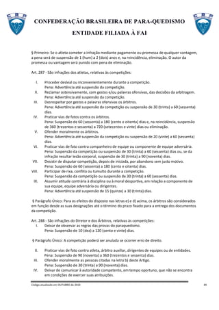 CONFEDERAÇÃO BRASILEIRA DE PARA-QUEDISMO
ENTIDADE FILIADA À FAI
Código atualizado em OUTUBRO de 2014 49
§ Primeiro: Se o atleta cometer a infração mediante pagamento ou promessa de qualquer vantagem,
a pena será de suspensão de 1 (hum) a 2 (dois) anos e, na reincidência, eliminação. O autor da
promessa ou vantagem será punido com pena de eliminação.
Art. 287 - São infrações dos atletas, relativas às competições:
I. Proceder desleal ou inconvenientemente durante a competição.
Pena: Advertência até suspensão da competição.
II. Reclamar ostensivamente, com gestos e/ou palavras ofensivas, das decisões da arbitragem.
Pena: Advertência até suspensão da competição.
III. Desrespeitar por gestos e palavras ofensivas os árbitros.
Pena: Advertência até suspensão da competição ou suspensão de 30 (trinta) a 60 (sessenta)
dias.
IV. Praticar vias de fatos contra os árbitros.
Pena: Suspensão de 60 (sessenta) a 180 (cento e oitenta) dias e, na reincidência, suspensão
de 360 (trezentos e sessenta) a 720 (setecentos e vinte) dias ou eliminação.
V. Ofender moralmente os árbitros.
Pena: Advertência até suspensão da competição ou suspensão de 20 (vinte) a 60 (sessenta)
dias.
VI. Praticar vias de fato contra companheiro de equipe ou componente de equipe adversária.
Pena: Suspensão da competição ou suspensão de 30 (trinta) a 60 (sessenta) dias ou, se da
infração resultar lesão corporal, suspensão de 30 (trinta) a 90 (noventa) dias.
VII. Desistir de disputar competição, depois de iniciada, por abandono sem justo motivo.
Pena: Suspensão de 60 (sessenta) a 180 (cento e oitenta) dias.
VIII. Participar de rixa, conflito ou tumulto durante a competição.
Pena: Suspensão da competição ou suspensão de 30 (trinta) a 60 (sessenta) dias.
IX. Assumir atitude contrária à disciplina ou à moral desportiva, em relação a componente de
sua equipe, equipe adversária ou dirigentes.
Pena: Advertência até suspensão de 15 (quinze) a 30 (trinta) dias.
§ Parágrafo Único: Para os efeitos do disposto nas letras e) e d) acima, os árbitros são considerados
em função desde as suas designações até o término do prazo fixado para a entrega dos documentos
da competição.
Art. 288 - São infrações do Diretor e dos Árbitros, relativas às competições:
I. Deixar de observar as regras das provas do paraquedismo.
Pena: Suspensão de 10 (dez) a 120 (cento e vinte) dias.
§ Parágrafo Único: A competição poderá ser anulada se ocorrer erro de direito.
II. Praticar vias de fato contra atleta, árbitro auxiliar, dirigentes de equipes ou de entidades.
Pena: Suspensão de 90 (noventa) a 360 (trezentos e sessenta) dias.
III. Ofender moralmente as pessoas citadas na letra b) deste Artigo.
Pena: Suspensão de 30 (trinta) a 90 (noventa) dias.
IV. Deixar de comunicar à autoridade competente, em tempo oportuno, que não se encontra
em condições de exercer suas atribuições.
 