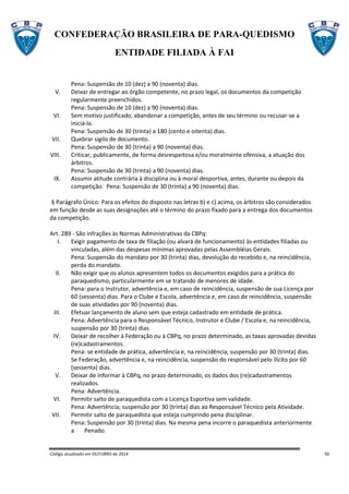CONFEDERAÇÃO BRASILEIRA DE PARA-QUEDISMO
ENTIDADE FILIADA À FAI
Código atualizado em OUTUBRO de 2014 50
Pena: Suspensão de 10 (dez) a 90 (noventa) dias.
V. Deixar de entregar ao órgão competente, no prazo legal, os documentos da competição
regularmente preenchidos.
Pena: Suspensão de 10 (dez) a 90 (noventa) dias.
VI. Sem motivo justificado, abandonar a competição, antes de seu término ou recusar-se a
iniciá-la.
Pena: Suspensão de 30 (trinta) a 180 (cento e oitenta) dias.
VII. Quebrar sigilo de documento.
Pena: Suspensão de 30 (trinta) a 90 (noventa) dias.
VIII. Criticar, publicamente, de forma desrespeitosa e/ou moralmente ofensiva, a atuação dos
árbitros.
Pena: Suspensão de 30 (trinta) a 90 (noventa) dias.
IX. Assumir atitude contrária à disciplina ou à moral desportiva, antes, durante ou depois da
competição. Pena: Suspensão de 30 (trinta) a 90 (noventa) dias.
§ Parágrafo Único: Para os efeitos do disposto nas letras b) e c) acima, os árbitros são considerados
em função desde as suas designações até o término do prazo fixado para a entrega dos documentos
da competição.
Art. 289 - São infrações às Normas Administrativas da CBPq:
I. Exigir pagamento de taxa de filiação (ou alvará de funcionamento) às entidades filiadas ou
vinculadas, além das despesas mínimas aprovadas pelas Assembléias Gerais.
Pena: Suspensão do mandato por 30 (trinta) dias, devolução do recebido e, na reincidência,
perda do mandato.
II. Não exigir que os alunos apresentem todos os documentos exigidos para a prática do
paraquedismo, particularmente em se tratando de menores de idade.
Pena: para o Instrutor, advertência e, em caso de reincidência, suspensão de sua Licença por
60 (sessenta) dias. Para o Clube e Escola, advertência e, em caso de reincidência, suspensão
de suas atividades por 90 (noventa) dias.
III. Efetuar lançamento de aluno sem que esteja cadastrado em entidade de prática.
Pena: Advertência para o Responsável Técnico, Instrutor e Clube / Escola e, na reincidência,
suspensão por 30 (trinta) dias.
IV. Deixar de recolher à Federação ou à CBPq, no prazo determinado, as taxas aprovadas devidas
(re)cadastramentos.
Pena: se entidade de prática, advertência e, na reincidência, suspensão por 30 (trinta) dias.
Se Federação, advertência e, na reincidência, suspensão do responsável pelo ilícito por 60
(sessenta) dias.
V. Deixar de informar à CBPq, no prazo determinado, os dados dos (re)cadastramentos
realizados.
Pena: Advertência.
VI. Permitir salto de paraquedista com a Licença Esportiva sem validade.
Pena: Advertência; suspensão por 30 (trinta) dias ao Responsável Técnico pela Atividade.
VII. Permitir salto de paraquedista que esteja cumprindo pena disciplinar.
Pena: Suspensão por 30 (trinta) dias. Na mesma pena incorre o paraquedista anteriormente
a Penado.
 