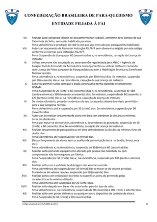 CONFEDERAÇÃO BRASILEIRA DE PARA-QUEDISMO
ENTIDADE FILIADA À FAI
Código atualizado em OUTUBRO de 2014 52
VII. Realizar salto utilizando velame de alta performance (radical), conforme deve constar de sua
Caderneta de Salto, sem estar habilitado para isso.
Pena: Advertência e proibição de fazê-lo até que seja instruído por paraquedista habilitado.
VIII. Autorizar lançamento de Aluno em Instrução ASL/AFF sem observar o exigido por este código
conforme as normas para instrução ASL/AFF.
Pena: Suspensão da Licença por 60 (sessenta) dias e, na reincidência, cassação da Licença de
Instrutor.
IX. Utilizar aeronave não autorizada ou aeronave não regularizada pela ANAC – Agência de
Aviação Civil do Comando da Aeronáutica nos lançamentos ou utilizar piloto em comando
sem Licença de Piloto Lançador de Paraquedistas ou com a Habilitação Técnica ou Certificado
Médico vencido.
Pena: advertência e, na reincidência, suspensão por 30 (trinta) dias. Se Instrutor, suspensão
por 60 (sessenta) dias e, na reincidência, cassação da sua Licença de Instrutor.
X. Saltar ou permitir saltos sem que o órgão aeronáutico tenha expedido o competente
NOTAM.
Pena: Suspensão de 20 (vinte) a 60 (sessenta) dias e, na reincidência, suspensão de 180
(cento e oitenta) a 360 (trezentos e sessenta) dias. Se Instrutor, suspensão de 60 (sessenta) a
120 (cento e vinte) dias e, na reincidência, cassação da Licença de Instrutor.
XI. De modo voluntário, proceder a abertura de seu paraquedas abaixo dos níveis permitidos
para a sua Categoria Técnica.
Pena: Advertência até a suspensão por 30 (trinta) dias. Se reincidente, suspensão por 90
(noventa) dias.
XII. Autorizar ou realizar lançamento de aluno em área sem obedecer às distâncias mínimas
livres de obstáculos.
Pena: por tratar-se de Instrutor, advertência e, dependendo da gravidade, suspensão de 30
(trinta) a 60 (sessenta) dias. Na reincidência, cassação da Licença de Instrutor.
XIII. Realizar lançamento de paraquedistas em área sem obedecer às distâncias mínimas livres de
obstáculos.
Pena: advertência até suspensão por 30 (trinta) dias.
XIV. Efetuar lançamento de alunos sem os auxílios de comunicação terra - ar (rádio, biruta, seta
etc.).
Pena: advertência e, na reincidência, suspensão de 30 (trinta) a 60 (sessenta) dias.
XV. Realizar salto portando equipamento alterado por pessoa não habilitada ou com
componentes não homologados por fábrica.
Pena: Suspensão por 30 (trinta) dias e, na reincidência, suspensão por 180 (cento e oitenta)
dias.
XVI. Realizar salto com a validade de dobragem dos velames vencida.
Pena: advertência até suspensão por 30 (trinta) dias se tratar-se do velame principal.
Tratando-se do velame reserva, suspensão por 60 (sessenta) dias.
XVII. Realizar saltos com velocidade do vento na superfície acima do permitido pelas
características do velame utilizado.
Pena: Advertência até suspensão por 20 (vinte) dias.
XVIII. Realizar salto despido em áreas não autorizadas para tal tipo de salto.
Pena: Advertência e, na reincidência, suspensão de 90 (noventa) a 180 (cento e oitenta) dias.
XIX. Realizar salto sem portar altímetro ou qualquer outro dispositivo de controle de altura.
Pena: Suspensão de 30 (trinta) a 90 (noventa) dias.
 