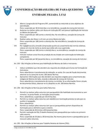 CONFEDERAÇÃO BRASILEIRA DE PARA-QUEDISMO
ENTIDADE FILIADA À FAI
Código atualizado em OUTUBRO de 2014 54
V. Alterar a progressão do Programa AFF, aumentando ou reduzindo os seus objetivos de
aprendizado.
Pena: suspensão por 30 (trinta) dias e na reincidência, cassação da Licença de Instrutor.
VI. Autorizar ou realizar saltos com Aluno em Instrução AFF sem possuir habilitação de Instrutor
ou Mestre de Salto AFF.
Pena: suspensão por 180 (cento e oitenta) dias. Na reincidência, cassação da Licença de
Instrutor.
VII. Realizar saltos dos Níveis I a III com um único Mestre de Salto.
Pena: suspensão por 180 (cento e oitenta) dias. Na reincidência, cassação da Licença de
Instrutor.
VIII. Por negligência e/ou omissão comprovada quanto ao cumprimento das normas relativas,
colocar em risco de morte os alunos que estão sob a sua supervisão.
Pena: suspensão por 180 (cento e oitenta) dias e, na reincidência, cassação da Licença de
Instrutor.
IX. Instrutor realizar cursos fora da jurisdição do seu Estado sem autorização da Federação
competente.
Pena: suspensão por 60 (sessenta) dias e, na reincidência, cassação da Licença de Instrutor.
Art. 293 - São infrações às Normas para Habilitação de Mestres de Salto e Instrutores:
I. Indicar candidatos que não atendem aos requisitos de seleção para Cursos de Formação de
Instrutores.
Pena: advertência e cancelamento da indicação, se aceita. Em caso de fraude documental,
observar-se-á o prescrito no Art. 283 destas Normas.
II. Apresentar informações que não atendem aos requisitos exigidos para cumprimento dos
estágios de Mestres de Salto, visando à obtenção de Licença de Instrutor.
Pena: advertência e cancelamento da Licença, se emitida. Se as informações forem através
de documentos falsos, observar-se-á o disposto no Art. 283 destas Normas.
Art. 294 - São infrações às Normas para Saltos Noturnos:
I. Permitir ou realizar saltos noturnos com paraquedista não habilitado tecnicamente ou sem
ministrar, no prazo fixado, as instruções preconizadas.
Pena: advertência; suspensão por 30 (trinta) dias.
II. Permitir ou realizar saltos noturnos sem obediência à iluminação prevista no solo para os
auxílios à navegação.
Pena: advertência.
III. Permitir ou realizar saltos noturnos sem que os paraquedistas portem dispositivos de
iluminação para o altímetro e para o velame.
Pena: suspensão de 30 (trinta) a 60 (sessenta) dias.
IV. Permitir realização de FQL (Trabalho Relativo) com paraquedista que realiza seu primeiro
salto noturno.
Pena: suspensão de 10 (dez) a 30 (trinta) dias. Na mesma pena incorre o paraquedista que se
inicia em saltos noturnos.
Art. 295 - São infrações às Normas para Trabalho Relativo de Velame (TRV):
 