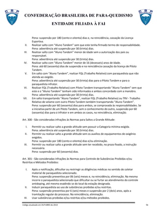 CONFEDERAÇÃO BRASILEIRA DE PARA-QUEDISMO
ENTIDADE FILIADA À FAI
Código atualizado em OUTUBRO de 2014 56
Pena: suspensão por 180 (cento e oitenta) dias e, na reincidência, cassação da Licença
Esportiva.
II. Realizar salto com “Aluno Tandem” sem que este tenha firmado termo de responsabilidade.
Pena: advertência até suspensão por 30 (trinta) dias.
III. Realizar salto com “Aluno Tandem” menor de idade sem a autorização dos pais ou
responsável.
Pena: advertência até suspensão por 30 (trinta) dias.
IV. Realizar salto com “Aluno Tandem” menor de 16 (dezesseis) anos de idade.
Pena: até 60 (sessenta) dias de suspensão e na reincidência cassação da licença de Piloto
Tandem.
V. Em salto com “Aluno Tandem”, realizar FQL (Trabalho Relativo) com paraquedista que não
atenda ao exigido.
Pena: advertência até suspensão por 30 (trinta) dias para o Piloto Tandem e para o
paraquedista infrator.
VI. Realizar FQL (Trabalho Relativo) com Piloto Tandem transportando “Aluno Tandem” sem que
este e o “Aluno Tandem” tenham sido informados e ambos concordado com a manobra.
Pena: advertência até suspensão por 30 (trinta) dias.
VII. Em salto transportando “Aluno Tandem”, realizar FQL (Trabalho Relativo) ou TRV - Trabalho
Relativo de velame com outro Piloto Tandem também transportando “Aluno Tandem”.
Pena: suspensão por 60 (sessenta) dias para ambos, se comprovada às responsabilidades. Se
a iniciativa partir de um Piloto Tandem, sem o conhecimento do outro, suspensão por 60
(sessenta) dias para o infrator e em ambos os casos, na reincidência, eliminação.
Art. 300 - São consideradas infrações às Normas para Saltos a Grande Altitude:
I. Permitir ou realizar salto a grande altitude sem possuir a Categoria mínima exigida.
Pena: advertência até suspensão por 30 (trinta) dias.
II. Permitir ou realizar salto a grande altitude sem os auxílios de equipamentos de oxigênio
exigidos.
Pena: suspensão por 180 (cento e oitenta) dias e/ou eliminação.
III. Permitir ou realizar salto a grande altitude sem ter recebido, no prazo fixado, a instrução
necessária.
Pena: suspensão por 60 (sessenta) dias.
Art. 301 - São consideradas infrações às Normas para Controle de Substâncias Proibidas e/ou
Restritas e Métodos Proibidos:
I. Após a notificação, dificultar ou restringir as diligências médicas no sentido de coletar
material de paraquedista selecionado.
Pena: suspensão preventiva por 06 (seis) meses e, na reincidência, eliminação. Na mesma
incorre o paraquedista selecionado que dificultar ou se furtar ao atendimento do controle
antidoping, até mesmo evadindo se do local da estação designada.
II. Induzir paraquedista ao uso de substâncias proibidas e/ou restritas.
Pena: suspensão preventiva por 6 (seis) meses e suspensão por 2 (dois) anos, após a
tramitação regular do processo. Na reincidência, eliminação.
III. Usar substâncias proibidas e/ou restritas e/ou métodos proibidos.
 