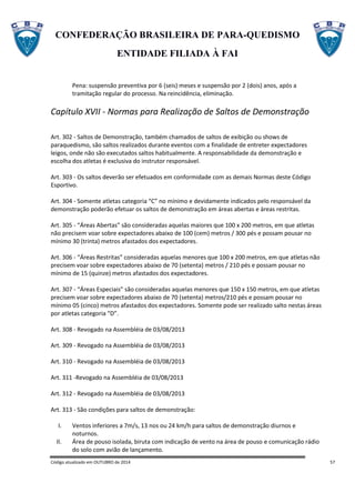 CONFEDERAÇÃO BRASILEIRA DE PARA-QUEDISMO
ENTIDADE FILIADA À FAI
Código atualizado em OUTUBRO de 2014 57
Pena: suspensão preventiva por 6 (seis) meses e suspensão por 2 (dois) anos, após a
tramitação regular do processo. Na reincidência, eliminação.
Capítulo XVII - Normas para Realização de Saltos de Demonstração
Art. 302 - Saltos de Demonstração, também chamados de saltos de exibição ou shows de
paraquedismo, são saltos realizados durante eventos com a finalidade de entreter expectadores
leigos, onde não são executados saltos habitualmente. A responsabilidade da demonstração e
escolha dos atletas é exclusiva do instrutor responsável.
Art. 303 - Os saltos deverão ser efetuados em conformidade com as demais Normas deste Código
Esportivo.
Art. 304 - Somente atletas categoria “C” no mínimo e devidamente indicados pelo responsável da
demonstração poderão efetuar os saltos de demonstração em áreas abertas e áreas restritas.
Art. 305 - “Áreas Abertas” são consideradas aquelas maiores que 100 x 200 metros, em que atletas
não precisem voar sobre expectadores abaixo de 100 (cem) metros / 300 pés e possam pousar no
mínimo 30 (trinta) metros afastados dos expectadores.
Art. 306 - “Áreas Restritas” consideradas aquelas menores que 100 x 200 metros, em que atletas não
precisem voar sobre expectadores abaixo de 70 (setenta) metros / 210 pés e possam pousar no
mínimo de 15 (quinze) metros afastados dos expectadores.
Art. 307 - “Áreas Especiais” são consideradas aquelas menores que 150 x 150 metros, em que atletas
precisem voar sobre expectadores abaixo de 70 (setenta) metros/210 pés e possam pousar no
mínimo 05 (cinco) metros afastados dos expectadores. Somente pode ser realizado salto nestas áreas
por atletas categoria “D”.
Art. 308 - Revogado na Assembléia de 03/08/2013
Art. 309 - Revogado na Assembléia de 03/08/2013
Art. 310 - Revogado na Assembléia de 03/08/2013
Art. 311 -Revogado na Assembléia de 03/08/2013
Art. 312 - Revogado na Assembléia de 03/08/2013
Art. 313 - São condições para saltos de demonstração:
I. Ventos inferiores a 7m/s, 13 nos ou 24 km/h para saltos de demonstração diurnos e
noturnos.
II. Área de pouso isolada, biruta com indicação de vento na área de pouso e comunicação rádio
do solo com avião de lançamento.
 