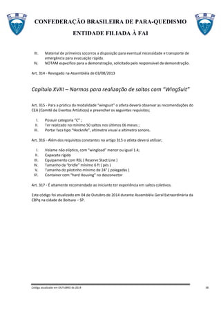 CONFEDERAÇÃO BRASILEIRA DE PARA-QUEDISMO
ENTIDADE FILIADA À FAI
Código atualizado em OUTUBRO de 2014 58
III. Material de primeiros socorros a disposição para eventual necessidade e transporte de
emergência para evacuação rápida.
IV. NOTAM especifico para a demonstração, solicitado pelo responsável da demonstração.
Art. 314 - Revogado na Assembléia de 03/08/2013
Capítulo XVIII – Normas para realização de saltos com “WingSuit”
Art. 315 - Para a prática da modalidade “wingsuit” o atleta deverá observar as recomendações do
CEA (Comitê de Eventos Artísticos) e preencher os seguintes requisitos;
I. Possuir categoria “C” ;
II. Ter realizado no mínimo 50 saltos nos últimos 06 meses ;
III. Portar faca tipo “Hocknife”, altímetro visual e altímetro sonoro.
Art. 316 - Além dos requisitos constantes no artigo 315 o atleta deverá utilizar;
I. Velame não elíptico, com “wingload” menor ou igual 1.4;
II. Capacete rígido
III. Equipamento com RSL ( Reserve Stact Line )
IV. Tamanho da “bridle” mínimo 6 ft ( pés )
V. Tamanho do pilotinho mínimo de 24” ( polegadas )
VI. Container com “hard Housing” no desconector
Art. 317 - É altamente recomendado ao iniciante ter experiência em saltos coletivos.
Este código foi atualizado em 04 de Outubro de 2014 durante Assembléia Geral Extraordinária da
CBPq na cidade de Boituva – SP.
 