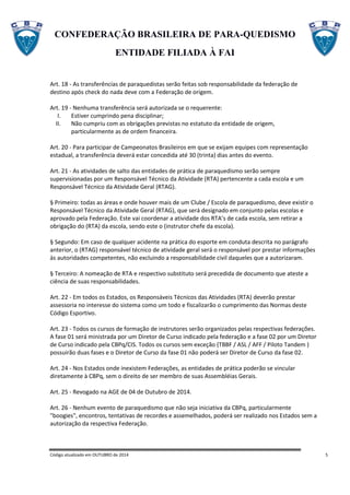 CONFEDERAÇÃO BRASILEIRA DE PARA-QUEDISMO
ENTIDADE FILIADA À FAI
Código atualizado em OUTUBRO de 2014 5
Art. 18 - As transferências de paraquedistas serão feitas sob responsabilidade da federação de
destino após check do nada deve com a Federação de origem.
Art. 19 - Nenhuma transferência será autorizada se o requerente:
I. Estiver cumprindo pena disciplinar;
II. Não cumpriu com as obrigações previstas no estatuto da entidade de origem,
particularmente as de ordem financeira.
Art. 20 - Para participar de Campeonatos Brasileiros em que se exijam equipes com representação
estadual, a transferência deverá estar concedida até 30 (trinta) dias antes do evento.
Art. 21 - As atividades de salto das entidades de prática de paraquedismo serão sempre
supervisionadas por um Responsável Técnico da Atividade (RTA) pertencente a cada escola e um
Responsável Técnico da Atividade Geral (RTAG).
§ Primeiro: todas as áreas e onde houver mais de um Clube / Escola de paraquedismo, deve existir o
Responsável Técnico da Atividade Geral (RTAG), que será designado em conjunto pelas escolas e
aprovado pela Federação. Este vai coordenar a atividade dos RTA’s de cada escola, sem retirar a
obrigação do (RTA) da escola, sendo este o (instrutor chefe da escola).
§ Segundo: Em caso de qualquer acidente na prática do esporte em conduta descrita no parágrafo
anterior, o (RTAG) responsável técnico de atividade geral será o responsável por prestar informações
às autoridades competentes, não excluindo a responsabilidade civil daqueles que a autorizaram.
§ Terceiro: A nomeação de RTA e respectivo substituto será precedida de documento que ateste a
ciência de suas responsabilidades.
Art. 22 - Em todos os Estados, os Responsáveis Técnicos das Atividades (RTA) deverão prestar
assessoria no interesse do sistema como um todo e fiscalizarão o cumprimento das Normas deste
Código Esportivo.
Art. 23 - Todos os cursos de formação de instrutores serão organizados pelas respectivas federações.
A fase 01 será ministrada por um Diretor de Curso indicado pela federação e a fase 02 por um Diretor
de Curso indicado pela CBPq/CIS. Todos os cursos sem exceção (TBBF / ASL / AFF / Piloto Tandem )
possuirão duas fases e o Diretor de Curso da fase 01 não poderá ser Diretor de Curso da fase 02.
Art. 24 - Nos Estados onde inexistem Federações, as entidades de prática poderão se vincular
diretamente à CBPq, sem o direito de ser membro de suas Assembléias Gerais.
Art. 25 - Revogado na AGE de 04 de Outubro de 2014.
Art. 26 - Nenhum evento de paraquedismo que não seja iniciativa da CBPq, particularmente
"boogies", encontros, tentativas de recordes e assemelhados, poderá ser realizado nos Estados sem a
autorização da respectiva Federação.
 