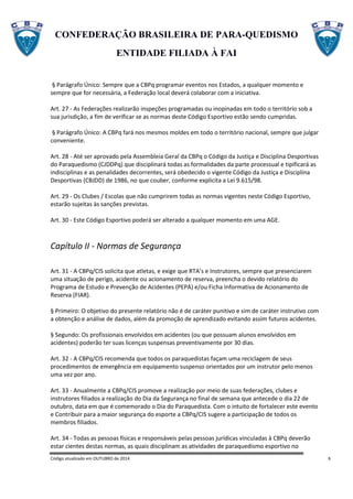 CONFEDERAÇÃO BRASILEIRA DE PARA-QUEDISMO
ENTIDADE FILIADA À FAI
Código atualizado em OUTUBRO de 2014 6
§ Parágrafo Único: Sempre que a CBPq programar eventos nos Estados, a qualquer momento e
sempre que for necessária, a Federação local deverá colaborar com a iniciativa.
Art. 27 - As Federações realizarão inspeções programadas ou inopinadas em todo o território sob a
sua jurisdição, a fim de verificar se as normas deste Código Esportivo estão sendo cumpridas.
§ Parágrafo Único: A CBPq fará nos mesmos moldes em todo o território nacional, sempre que julgar
conveniente.
Art. 28 - Até ser aprovado pela Assembleia Geral da CBPq o Código da Justiça e Disciplina Desportivas
do Paraquedismo (CJDDPq) que disciplinará todas as formalidades da parte processual e tipificará as
indisciplinas e as penalidades decorrentes, será obedecido o vigente Código da Justiça e Disciplina
Desportivas (CBJDD) de 1986, no que couber, conforme explicita a Lei 9.615/98.
Art. 29 - Os Clubes / Escolas que não cumprirem todas as normas vigentes neste Código Esportivo,
estarão sujeitas às sanções previstas.
Art. 30 - Este Código Esportivo poderá ser alterado a qualquer momento em uma AGE.
Capítulo II - Normas de Segurança
Art. 31 - A CBPq/CIS solicita que atletas, e exige que RTA’s e Instrutores, sempre que presenciarem
uma situação de perigo, acidente ou acionamento de reserva, preencha o devido relatório do
Programa de Estudo e Prevenção de Acidentes (PEPA) e/ou Ficha Informativa de Acionamento de
Reserva (FIAR).
§ Primeiro: O objetivo do presente relatório não é de caráter punitivo e sim de caráter instrutivo com
a obtenção e análise de dados, além da promoção de aprendizado evitando assim futuros acidentes.
§ Segundo: Os profissionais envolvidos em acidentes (ou que possuam alunos envolvidos em
acidentes) poderão ter suas licenças suspensas preventivamente por 30 dias.
Art. 32 - A CBPq/CIS recomenda que todos os paraquedistas façam uma reciclagem de seus
procedimentos de emergência em equipamento suspenso orientados por um instrutor pelo menos
uma vez por ano.
Art. 33 - Anualmente a CBPq/CIS promove a realização por meio de suas federações, clubes e
instrutores filiados a realização do Dia da Segurança no final de semana que antecede o dia 22 de
outubro, data em que é comemorado o Dia do Paraquedista. Com o intuito de fortalecer este evento
e Contribuir para a maior segurança do esporte a CBPq/CIS sugere a participação de todos os
membros filiados.
Art. 34 - Todas as pessoas físicas e responsáveis pelas pessoas jurídicas vinculadas à CBPq deverão
estar cientes destas normas, as quais disciplinam as atividades de paraquedismo esportivo no
 