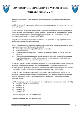 CONFEDERAÇÃO BRASILEIRA DE PARA-QUEDISMO
ENTIDADE FILIADA À FAI
Código atualizado em OUTUBRO de 2014 7
território nacional, não se justificando o seu descumprimento por alegado desconhecimento da
matéria.
Art. 35 - As Normas de Segurança são aplicáveis aos saltos de paraquedas de uma aeronave em voo,
com fins desportivos.
Art. 36 - Para todos os saltos de uma aeronave, o paraquedista deverá portar obrigatoriamente um
sistema de sendo: harness, container, velame principal e velame reserva, homologados por fábrica
reconhecida, devidamente certificado e dobrado dentro do prazo de 6 meses por um membro
homologado, credenciado e em dia com a CBPq/CEM.
Paragrafo único: Para equipamentos de uso comercial ( equipamentos de aluguel ) é obrigatória a
existência de certificação TSO ou semelhante.
Art. 37 - Todo paraquedista, propondo-se a saltar, deverá apresentar a documentação que se segue,
exigível pelo Responsável Técnico da Atividade (RTA):
I. Licença Esportiva emitida pela CBPq, dentro da validade;
II. Caderneta de Salto;
III. Autorização do seu Clube/Escola e sua folha de progressão original, no caso de Aluno em
Instrução.
IV. Quando possuidor de paraquedas próprio, apresentar sistema de paraquedas com data da
inspeção e de dobragem em dia, realizados apenas por homologados e credenciados da
CBPq/CEM, salvo em casos de estrangeiros visitantes.
Art. 38 - Na Caderneta de Salto, documento obrigatório do paraquedista, deverá constar informações
detalhadas sobre os saltos realizados, com ênfase para a data, local, tipo de salto realizado,
aeronave, altura de lançamento, velame e/ou equipamento utilizado, tempo de queda livre (inclusive
o acumulado), manobra realizada e distancia do pouso para o alvo pré-determinado.
Art. 39 - Os saltos serão testemunhados por paraquedistas cadastrados na CBPq, através de suas
assinaturas e número de licença esportiva na Caderneta de Salto. Tratando-se de salto de Aluno em
Instrução, será sempre exigida a assinatura do Instrutor responsável, a fim de dar credibilidade à
progressão técnica.
Art. 40 - Todo paraquedista esportivo, possuirá uma das Categorias Técnicas reconhecidas pela CBPq:
I. Categoria "AI” (Aluno em Instrução);
II. Categoria "A";
III. Categoria "B";
IV. Categoria "C";
V. Categoria "D";
§ Primeiro – Revogado pela AGE de 03/08/2013
§ Segundo – Revogado pela AGE de 03/08/2013.
 