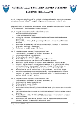 CONFEDERAÇÃO BRASILEIRA DE PARA-QUEDISMO
ENTIDADE FILIADA À FAI
Código atualizado em OUTUBRO de 2014 8
Art. 41 - Os portadores de Categoria "AI" em Curso estão habilitados a saltar apenas sob a supervisão
direta de um Instrutor ASL ou AFF que pode delegar competências para os mestres de salto.
§ Parágrafo Único: O Treinador BBF pode preparar, treinar, saltar e lançar portadores de Categoria
"AI" Graduados, sob a supervisão de um Instrutor ASL ou AFF.
Art. 42 - Os portadores de Categoria "A" estão habilitados para:
I. Realizar seus próprios lançamentos;
II. Dobrar seu paraquedas principal;
III. Realizar FQL - Formação em Queda Livre (Trabalho Relativo) diurno com paraquedista
possuidor de
Categoria “C”, no mínimo, desde que este seja autorizado pelo Responsável Técnico da
Atividade;
IV. Realizar vôo vertical ("Freefly" - FF) diurno com paraquedista Categoria “C”, no mínimo,
desde que o último seja treinador de FF;
V. Realizar vôo vertical ("Freestyle" - FS) diurno.
Art. 43 - Os portadores de Categoria "B" estão habilitados para:
I. Usufruir de todos os privilégios de um atleta de Categoria "A";
II. Realizar saltos noturnos individualmente;
III. Realizar saltos sobre superfície líquida;
IV. Realizar FQL diurno com paraquedistas Categoria "B"ou maior;
V. Participar de competições e de tentativas de recordes (se aplicável);
VI. Realizar TRV diurno com outro paraquedista desde que este seja treinador de TRV;
VII. Realizar FF diurno com outro com paraquedista categoria “B” ou mais, desde que ambos
tenham completado treinamento de FF Básico com treinador de FF, com ênfase em
segurança e separação, e tenham sido liberados para tal na Caderneta de Salto;
VIII. Realizar saltos de altitude intermediária - 15.000 (quinze mil) a 20.000 (vinte mil) pés.
IX. Portar filmadora para filmar seu próprio salto e salto fun, após receber instrução de um
instrutor e ter o registro formal em sua caderneta de saltos. Fica proibida a filmagem de
qualquer salto de instrução e tandem.
Art. 44 - Os portadores de Categoria "C" estão habilitados para:
I. Usufruir de todos os privilégios de um atleta de Categoria "B";
II. Realizar saltos de FQL diurnos e noturnos;
III. Realizar saltos de grandes altitudes;
IV. Realizar FF diurnos e noturnos;
V. Participar de cursos para Formação de Treinador BBF desde que cumpra os demais requisitos
do curso;
VI. Participar de cursos para Formação de Instrutor ASL desde que cumpra os demais requisitos
do curso;
VII. Realizar Trabalho Relativo de Velame (TRV) diurno desde que ambos realizaram curso com
treinador em TRV;
VIII. Realizar saltos com macacões tipo "Wingsuit" após ser instruído para tal atividade por
treinador “WingSuit” e registrado em caderneta de saltos;
 