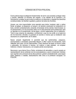 CÓDIGO DE ÉTICA POLICIAL
Como policía tengo la obligación fundamental de servir a la sociedad, proteger vidas
y bienes; defender al inocente del engaño, a los débiles de la opresión y la
intimidación; emplear la paz contra la violencia y el desorden y respetar los derechos
constitucionales de libertad, igualdad y justicia de todos los hombres.
Llevare una vida irreprochable como ejemplo para todos; mostrare valor y calma
frente al peligro, al desprecio, al abuso o al oprobio; practicaré la moderación en
todo y tendré constantemente presente el bienestar de los demás. Seré honesto en
mi pensamiento y en mis acciones; tanto en mi vida personal como profesional, seré
un ejemplo en el cumplimiento de las leyes y de los reglamentos de mi institución.
Todo lo que observe de naturaleza confidencial o que se me confíe en el ejercicio
de mis funciones oficiales, lo guardare en secreto a menos que su revelación sea
necesaria en cumplimiento de mi deber.
Nunca actuaré ilegalmente ni permitiré que los sentimientos, prejuicios,
animosidades o amistades personales lleguen a influir sobre mis decisiones. Seré
inflexible pero justo con los delincuentes y haré observar las leyes en forma cortés
y adecuada, sin temores ni favores, sin malicia o mala voluntad, sin emplear
violencia o fuerza innecesaria y sin aceptar jamás recompensas.
Reconozco que el lema Dios y Patria, simboliza la fe del público y que lo acepto en
representación de la confianza de mis conciudadanos y que lo conservaré mientras
que siga fiel a los principios de la ética policial. Lucharé constantemente para lograr
estos objetivos e ideales, dedicándome ante Dios a la profesión escogida: LA
POLICÍA.
 