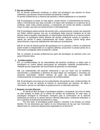 5. Secreto profesional
   5.1. El secreto profesional constituye un deber del psicólogo/a que perdura en forma
   indefinida y que alcanza incluso el nombre del paciente o cliente.
   El secreto profesional es un derecho del paciente o cliente establecido en su beneficio.

  5.2. El psicólogo/a no podrá, en caso alguno, revelar directa, ni indirectamente los hechos,
  datos o informaciones que haya conocido o le hayan sido revelados en el ejercicio de su
  profesión, salvo orden judicial expresa, o autorización por escrito del cliente o paciente
  mayor de edad, que obre con discernimiento e informadamente.

  5.3. El psicólogo/a estará eximido del secreto sólo y exclusivamente cuando sea requerido
  por Orden Judicial expresa. Aún así, el psicólogo/a debe procurar mantener en la más
  estricta reserva aquellos antecedentes no relacionados directamente en el asunto judicial.
  Asimismo, el psicólogo/a estará liberado del secreto profesional cuando su paciente o
  cliente por escrito lo releve expresamente del mismo; siempre cuando tenga pleno
  discernimiento y haya sido debidamente informado por el profesional.

  5.4. En el caso de disputa judicial del psicólogo/a con su paciente o cliente, el profesional
  podrá revelar lo indispensable en su legítima defensa, procurando no abusar jamás de su
  información privilegiada sobre el paciente o cliente.

  5.5. La violación al secreto profesional por parte del psicólogo/a se estimará como una
  grave infracción ética.

6. Confidencialidad
   6.1. La confidencialidad de los antecedentes del paciente constituye un deber para el
   psicólogo/a en cuanto deberá preocuparse de manejarlos mediante procedimientos y
   métodos que los resguarden del conocimiento de personas no autorizadas.

  6.2. Los antecedentes del paciente institucional o que por hacer uso de beneficios
  previsionales o subsidiados a derechos de salud deban ser manejados o conocidos por
  personas autorizadas, tendrán siempre de parte del psicólogo/a que atiende
  profesionalmente una especial preocupación de confidencialidad.

  6.3. El psicólogo/a procurará que los antecedentes del paciente sean confeccionados de
  una forma tal que se restrinja al máximo el conocimiento por terceros, de datos o
  información, que por su naturaleza, le pueda procurar un desmedro personal.

7. Respeto a la Libre Elección
           El cliente es libre de elegir al psicólogo/a tratante o consultante, así como es deber
   de éste respetar el deseo de su cliente de cambiar de profesional. En este caso, el
   psicólogo/a entregará la información necesaria para la continuación de la atención
   profesional con base en su opinión técnica, informes elaborados y exámenes realizados, si
   así lo solicitare el profesional actualmente a cargo.
           Por otra parte, el psicólogo/a puede aceptar o rechazar a los clientes con entera
   libertad. En las atenciones que realice en las instituciones de las que sea funcionario,
   deberá tener en cuenta las disposiciones estipuladas en el Artículo 9º.




                                                                                              11
 