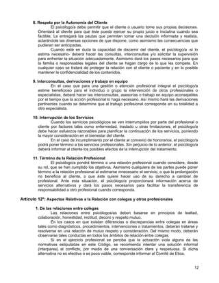 8. Respeto por la Autonomía del Cliente
                 El psicólogo/a debe permitir que el cliente o usuario tome sus propias decisiones.
         Orientará al cliente para que éste pueda ejercer su propio juicio e iniciativa cuando sea
         factible. Le entregará las pautas que permitan tomar una decisión informada y realista,
         aclarándole las diversas opciones de que dispone, como asimismo las consecuencias que
         pudieran ser anticipadas.
                 Cuando esté en duda la capacidad de discernir del cliente, el psicólogo/a -si lo
         estima necesario- deberá hacer las consultas, interconsultas y/o solicitar la supervisión
         para enfrentar la situación adecuadamente. Asimismo dará los pasos necesarios para que
         la familia o responsables legales del cliente se hagan cargo de lo que les compete. En
         cualquier caso se tratará de proteger la relación con el cliente o paciente y en lo posible
         mantener la confidencialidad de los contenidos.

      9. Interconsultas, derivaciones y trabajo en equipo
                   En el caso que para una gestión o atención profesional integral el psicólogo/a
          estime beneficioso para el individuo o grupo la intervención de otros profesionales o
          especialistas, deberá hacer las interconsultas, asesorías o trabajo en equipo aconsejables
          por el tiempo que la acción profesional lo haga necesario. Así mismo hará las derivaciones
          pertinentes cuando se determine que el trabajo profesional corresponde en su totalidad a
          otro especialista.

      10. Interrupción de los Servicios
                 Cuando los servicios psicológicos se ven interrumpidos por parte del profesional o
         cliente por factores tales como enfermedad, traslado u otras limitaciones, el psicólogo/a
         debe hacer esfuerzos razonables para planificar la continuación de los servicios, poniendo
         la mayor consideración en el bienestar del cliente.
                 En el caso de incumplimiento por el cliente al convenio de honorarios, el psicólogo/a
         podrá poner término a los servicios profesionales. Sin perjuicio de lo anterior, el psicólogo/a
         deberá informar al cliente los posibles efectos de la interrupción del tratamiento.

      11. Término de la Relación Profesional
                 El psicólogo/a pondrá término a una relación profesional cuando considere, desde
         su rol, que se han cumplido los objetivos. Asimismo cualquiera de las partes puede poner
         término a la relación profesional al estimarse innecesario el servicio, o que la prolongación
         no beneficia al cliente, o que éste quiere hacer uso de su derecho a cambiar de
         profesional. Ante esta situación, el psicólogo/a proporcionará información acerca de
         servicios alternativos y dará los pasos necesarios para facilitar la transferencia de
         responsabilidad a otro profesional cuando corresponda.

Artículo 12º: Aspectos Relativos a la Relación con colegas y otros profesionales

       1. De las relaciones entre colegas
                Las relaciones entre psicólogos/as deben basarse en principios de lealtad,
        colaboración, honestidad, rectitud, decoro y respeto mutuo.
                En los casos en que existan diferencias o discrepancias entre colegas en áreas
        tales como diagnósticos, procedimientos, intervenciones o tratamientos, deberán tratarse y
        resolverse en una relación de mutuo respeto y consideración. Del mismo modo, deberán
        observarse tales conductas en todos los ámbitos de relación entre colegas.
                Si en el ejercicio profesional se percibe que la actuación viola alguna de las
        normativas estipuladas en este Código, se recomienda intentar una solución informal
        (interpares) al conflicto, por medio de una conversación clara y respetuosa. Si dicha
        alternativa no es efectiva o es poco viable, corresponde informar al Comité de Etica.


                                                                                                     12
 