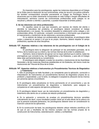 Es imperativo para los psicólogos/as, agotar las instancias disponibles en el Colegio
         de la Orden para la resolución de sus controversias, antes de recurrir a la justicia ordinaria.
         Así también corresponderá consultar previamente al Colegio de Psicólogos frente a
         situaciones que no estén claramente incorporadas en este Código o tengan dificultades de
         interpretación; asimismo cuando las controversias profesionales entre colegas no se
         resuelvan y afecten a clientes o pacientes, o puedan trascender al ámbito público.

       2. De las relaciones con otros profesionales
                 En aquellos casos en que sea necesario, por razones de interés del cliente o
         atendida la naturaleza del problema, el psicólogo/a deberá considerar el trabajo
         interdisciplinario y en equipo. Se considera deseable la colaboración entre colegas y con
         profesionales afines. En particular, compartir conocimientos e información que propendan
         al mejoramiento y mantención de las relaciones y acciones profesionales.
                 En la relación de trabajo con profesionales de otras disciplinas, el psicólogo/a debe
         cuidar y preservar el campo y rol que le es propio. Asimismo, deberá respetar el campo
         profesional y aportes de otras disciplinas.

Artículo 13º: Aspectos relativos a las relaciones de los psicólogos/as con el Colegio de la
             Orden
                El psicólogo/a tiene la obligación de participar en las actividades gremiales, de la
         forma y de la manera que su criterio y las normas internas de la orden lo establezcan.
                Asimismo, tiene el derecho de ejercer con la mayor plenitud que lo estime, todas las
         prerrogativas que conceda la ley, los Reglamentos y los Estatutos, y para ello el Colegio
         debe velar permanentemente su cumplimiento.
                El psicólogo/a está obligado a acatar los acuerdos y resoluciones de las Asambleas
         Generales y de las instancias directivas establecidas en los Estatutos, del mismo modo las
         resoluciones del Tribunal de Etica de la Orden.

Artículo 14º: Aspectos relativos a Instrumentos y/o Procedimientos Técnicos de Diagnóstico
              y Tratamiento
         1. Sólo el psicólogo/a se halla facultado y es competente para la aplicación, corrección e
         interpretación de instrumentos y/o procedimientos técnicos de diagnóstico propios de su
         profesión y especialidad, y por lo tanto, no delegará ni aceptará la utilización de los mismos
         por personas ajenas a la profesión.

         2. El psicólogo/a debe actualizarse en forma permanente en el conocimiento y uso de
         instrumentos y/o procedimientos de diagnóstico y tratamiento, para asegurar su
         competencia en este aspecto del ejercicio profesional.

         3. El psicólogo/a deberá hacer uso de instrumentos y/o procedimientos de diagnóstico y
         tratamiento sólo dentro de un contexto de relación profesional.

         4. En la aplicación y corrección de pruebas y/o procedimientos técnicos sensibles
         culturalmente (es decir, cuyos resultados puedan variar por el sólo efecto de la cultura a la
         que la persona evaluada pertenece), los psicólogos/as deberán tener en consideración la
         inserción cultural de los aplicandos.

         5. En la construcción de tests, los psicólogos/as deberán utilizar métodos científicos a fin
         de que el uso y resultados de los mismos cumplan con las normas propias de la
         construcción de instrumentos, estandarización, validez y confiabilidad.




                                                                                                     13
 