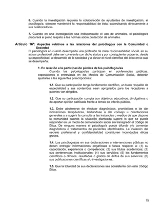 6. Cuando la investigación requiera la colaboración de ayudantes de investigación, el
        psicólogo/a, siempre mantendrá la responsabilidad de ésta, supervisando directamente a
        sus colaboradores.

        7. Cuando en una investigación sea indispensable el uso de animales, el psicólogo/a
        procurará el pleno respeto a las normas sobre protección de animales.

Artículo 16º: Aspectos relativos a las relaciones del psicólogo/a con la Comunidad o
              Sociedad
        El psicólogo/a en cuanto desempeña una profesión de clara responsabilidad social, en su
        actuar profesional debe ser coherente con dicho status y por consiguiente cooperar, desde
        su especificidad, al desarrollo de la sociedad y a elevar el nivel científico del área en la cual
        se desempeña.

               1. En relación a la participación pública de los psicólogos/as
                        Cuando los psicólogos/as participan en conferencias públicas,
               exposiciones o entrevistas en los Medios de Comunicación Social, deberán
               ajustarse a las siguientes prescripciones:

                        1.1. Que su participación tenga fundamento científico, un buen respaldo de
                        especialidad y sus contenidos sean apropiados para los receptores a
                        quienes van dirigidos.

                        1.2. Que su participación cumpla con objetivos educativos, divulgativos o
                        de aportar opinión calificada frente a temas de interés público.

                        1.3. Debe abstenerse de efectuar diagnósticos, pronósticos o de dar
                        indicaciones terapéuticas, limitándose a dar consejo u orientaciones
                        generales y a sugerir la consulta a las instancias o medios de que dispone
                        la comunidad cuando la situación planteada supere lo que se puede
                        responder en un medio de comunicación social sin transgredir el Código de
                        Ética. De ninguna manera el psicólogo/a puede difundir y/o comentar
                        diagnósticos o tratamientos de pacientes identificados. La violación del
                        secreto profesional y confidencialidad constituyen inconductas éticas
                        graves.

                        1.4. Los psicólogos/as en sus declaraciones o intervenciones públicas no
                        deben entregar informaciones engañosas o falsas respecto a: (1) su
                        capacitación, experiencia o competencia; (2) sus títulos académicos; (3)
                        sus pertenencias institucionales; (4) sus servicios; (5) los fundamentos
                        científicos o clínicos, resultados o grados de éxitos de sus servicios; (6)
                        sus publicaciones científicas y/o investigaciones.

                        1.5. Que la totalidad de sus declaraciones sea consistente con este Código
                        Ético.




                                                                                                      15
 