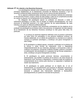 Artículo 17º: En relación a los Derechos Humanos
                Los psicólogos/as deberán tener presente que el Código de Ética hace propios los
        principios establecidos en la Declaración Universal de Derechos Humanos y que su
        actuación profesional debe mantenerse dentro de los marcos de esta Declaración.
                En su ejercicio profesional debe considerar como principios rectores los contenidos
        en los artículos Primero, Cuarto y Sexto de este Código y velar por el cumplimiento de ellos
        en cuanto su relación con la Declaración de los Derechos Humanos.
                Es obligación del psicólogo/a ejercer su profesión en dirección a evitar el
        sufrimiento psicológico y el dolor, que no tengan un objetivo psicoterapéutico, así como
        promover el desarrollo personal y el mejor ejercicio de las potencialidades de cada
        individuo con quien se relaciona profesionalmente.
                Considerando que el aspecto más claramente contrastante con los objetivos de la
        profesión de psicólogo/a es el producir daño a las personas, la trasgresión de este aspecto
        de la Declaración de los Derechos Humanos constituye la más grave falta ética. En
        particular:

                        1. La tortura y/o apremios ilegítimos definidos como el producir sufrimiento
                        y/o dolor físico y/o psicológico a una persona indefensa (víctima), de
                        manera deliberada, en un intento de quebrantar su voluntad es en esencia
                        contrario al quehacer psicológico y constituye una grave transgresión a
                        este Código.

                        2. El psicólogo/a no deberá apoyar, consentir o participar en la práctica de
                        la tortura u otras formas de tratamiento cruel o degradante
                        independientemente de sus creencias, ideología o convicciones y esto en
                        cualquier circunstancia, incluyendo conflictos sociales, políticos o armados.
                        La participación del psicólogo/a en cualquiera de las formas antedichas u
                        otras, constituye una grave transgresión a la ética.

                        3. El psicólogo/a no podrá promover técnicas, conocimientos ni
                        entrenamiento, que faciliten la práctica de la tortura o de otras formas de
                        tratamiento cruel, inhumano o degradante, ni tampoco tratar de modificar el
                        comportamiento de la víctima para disminuir su capacidad o habilidad de
                        resistir ese tratamiento.

                        4. El psicólogo/a no podrá participar en el diseño de, ni en el
                        entrenamiento, en procedimientos que busquen la alteración emocional y
                        produzcan niveles intensos de ansiedad, temor, confusión, deprivación
                        sensorial o cualquier otra intervención destinada a desequilibrar
                        psicológicamente y/o quebrar la voluntad de la persona.




                                                                                                  17
 
